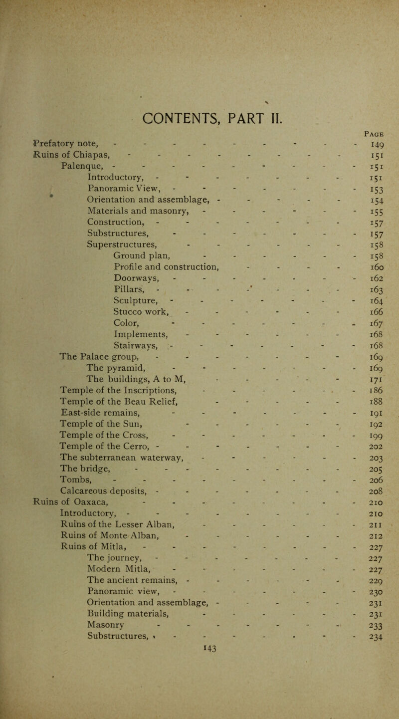 CONTENTS, PART II Page Prefatory note, - - - - - - - - - 149 Ruins of Chiapas, - - - - - - - - 151 Palenque, - - - - - - - - -151 Introductory, ------- 151 Panoramic View, ------- 15^ * Orientation and assemblage, - - - - - 154 Materials and masonry, - - - - - ‘ i55 Construction, ------- 157 Substructures, - - - - - - -157 Superstructures, ------ Ground plan, Profile and construction, - - . - i5q Doorways, ------- 162 Pillars, - - - -' - - . - 163 Sculpture, ------- i5^ Stucco work, ------ 165 Color, i5y Implements, ------ 168 Stairways, ------- 168 The Palace group, ------- 169 The pyramid, ------- i5g The buildings, A to M, - - - ‘ - - 171 Temple of the Inscriptions, - - - - - . - 186 Temple of the Beau Relief, ----- 188 East-side remains, - - ----- 191 Temple of the Sun, ------ ig2 Temple of the Cross, - - - - - - - 199 Temple of the Cerro, ------- 202 The subterranean waterway, ------ 203 The bridge, -------- 205 Tombs, --------- 206 Calcareous deposits, ------- 208 Ruins of Oaxaca, -------- 210 Introductory, -------- 210 Ruins of the Lesser Alban, - - - - - - 211 Ruins of Monte Alban, ------ 212 Ruins of Mitla, -------- 227 The journey, ------- 227 Modern Mitla, ------- 227 The ancient remains, ------ 229 Panoramic view, ------- 230 Orientation and assemblage, ----- 231 Building materials, ------ 231 Masonry ------- 233 Substructures, 234