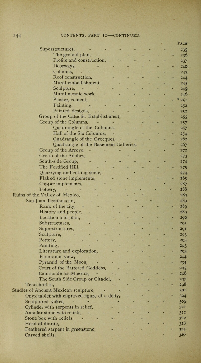 Page Superstructures, - - - 235 The ground plan, - - - - 236 Profile and construction. - - - 237 Doorways, - - - - 240 Columns, . - - - - 243 Roof construction. - - - - 244 Mural embellishment, - - - 245 Sculpture, - . - - - - - 249 Mural mosaic work - - - 246 Plaster, cement. - - - - • 251 Painting, - . _ - - - 252 Painted designs, - - - - 252 Group of the Catholic Establishment, - - - 255 Group of the Columns, - - - - 257 Quadrangle of the Columns, - - - - 257 Hall of the Six Columns, - - - - 259 Quadrangle of the Grecques, - - - - 262 Quadrangle’ of the Basement Galleries, - - - 267 Group of the Arroyo, - - - - 272 Group of the Adobes, - - - - 273 South-side Group, - . - - - - 274 The Fortified Hill, - - - - 275 Quarrying and cutting stone. - - - 279 Flaked stone implements. - - - 285 Copper implements, - - - 287 Pottery, . - - . - - - - 288 Ruins of the Valley of Mexico, - ■ - - - 289 San Juan Teotihuacan, - • - 289 Rank of the city. - - - - 289 History and people. - - - 289 Location and plan, - - - - 290 Substructures, - - - 291 Superstructures, - - - - 291 Sculpture, . - . . - - - 293 Pottery, - . . . - - - - 293 Painting, . . . . - - - 293 Literature and exploration. - - - - 293 Panoramic view, - - - 294 Pyramid of the Moon, - - - - 294 Court of the Battered Goddess, - - - 295 Camino de los Muertos, - - - - 29S The South Side Group or Citadel, - - - 297 Tenochtitlan, . . - - - - - - 298- Studies of Ancient Mexican sculpture. - - - 301 Onyx tablet with engraved figure of a deity, - - - 304 Sculptured yokes, ... - - - - 309 Cylinder with serpents in relief, - - - 321 Annular stone with reliefs, - - - - - - 322 Stone box with reliefs, . . - - - - - 3’22 Head of diorite, . _ . _ - - - 323 Feathered serpent in greenstone. - - - - 324 Carved shells, . . . . - - - 326