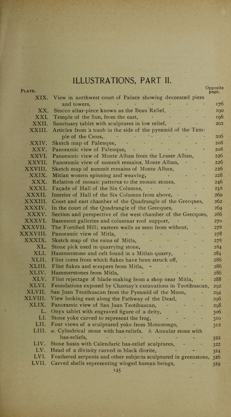 Plate. XIX. XX. XXI. XXII. XXIII. XXIV. XXV. XXVI. XXVII. XXVIII. XXIX. XXX. XXXI. XXXII. XXXIII. XXXIV. XXXV. XXXVI. XXXVII. XXXVIII. XXXIX. XL. XLI. XLII. XLIII. XLIV. XLV. XLVI. XLVII. XLVIII. XLIX. L. LI. LII. LIII. LIV. LV. LVI. LVII. ILLUSTRATIONS, PART II. Opposite page. View in northwest court of Palace showing decorated piers and towers, - - - ^ - - - - 176 Stucco altar-piece known as the Beau Relief, - -• 190 Temple of the Sun, from the east, _ . - - Sanctuary tablet with sculptures in low relief, - - 202 Articles from a tomb in the side of the pyramid of the Tem- ple of the Cross, - - - - - . - 206 Sketch map of Palenque, ----- 208 Panoramic view of Palenque, ----- 208 Panoramic view of Monte Alban from the Lesser Alban, 226 Panoramic view of summit remains, Monte Alban, - - 226 Sketch map of summit remains of Monte Alban, - 226 Mitlan women spinning and weaving, - - - 228 Relation of mosaic patterns to the mosaic stones, - 246 Facade of Hall of the Six Columns, - - - - 258 Interior of Hall of the Six Columns from above, - - 260 Court and east chamber of the Quadrangle of the Grecques, 262 In the court of the Quadrangle of the Grecques, - 264 Section and perspective of the west chamber of the Grecques, 266 Basement galleries and columnar roof support, - - 270 The Fortified Hill; eastern walls as seen from without, - 278 Panoramic view of Mitla, - - . - - 278 Sketch map of the ruins of Mitla, - . . - 278 Stone pick used in quarrying stone, - - - 284 Hammerstone and celt found in a Mitlan quarry, - - 284 Flint cores from which flakes have been struck off, - 286 Flint flakes and scrapers from Mitla, - - - - 286 Hammerstones from Mitla, - - - - 286 Flint rejectage of blade-making from a shop near Mitla, - 288 Foundations exposed by Charnay’s excavations in Teotihuacan, 292 San Juan Teotihuacan from the Pyramid of the Moon, - 294 View looking east along the Pathway of the Dead, - 296 Panoramic view of San Juan Teotihuacan, - - - 298 Onyx tablet with engraved figure of a deity, - - 306 Stone yoke carved to represent the frog, - - - 310 Four views of a sculptured yoke from Motzorongo, - 312 a. Cylindrical stone with bas-reliefs, b. Annular stone with bas-reliefs, -----_ ^22 Stone basin with Calendaric bas-relief sculptures, - - 322 Head of a divinity carved in black diorite, - - 324 Feathered serpents and other subjects sculptured in greenstone, 326 Carved shells representing winged human beings, - 329