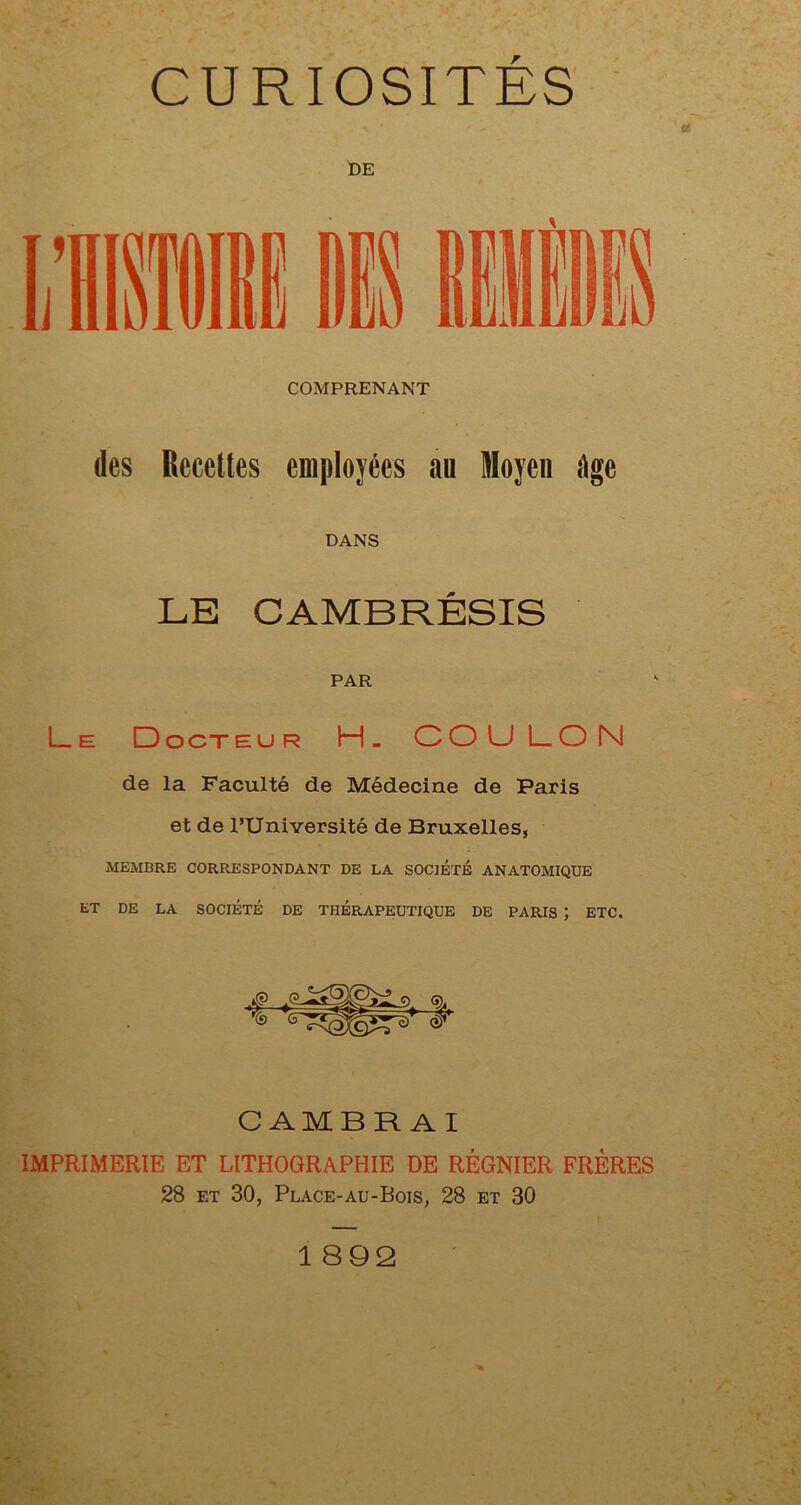 « DE COMPRENANT (les Recettes employées au Moyen ége DANS LE CAMBRÉSIS PAR L_ e Docteur H. COU LON de la Faculté de Médecine de Paris et de l’Université de Bruxelles, MEMBRE CORRESPONDANT DE LA SOCIETE ANATOMIQUE ET DE LA SOCIÉTÉ DE THÉRAPEUTIQUE DE PARIS J ETC. CAMBRAI IMPRIMERIE ET LITHOGRAPHIE DE RÉGNIER FRÈRES 28 et 30, Place-au-Bois, 28 et 30