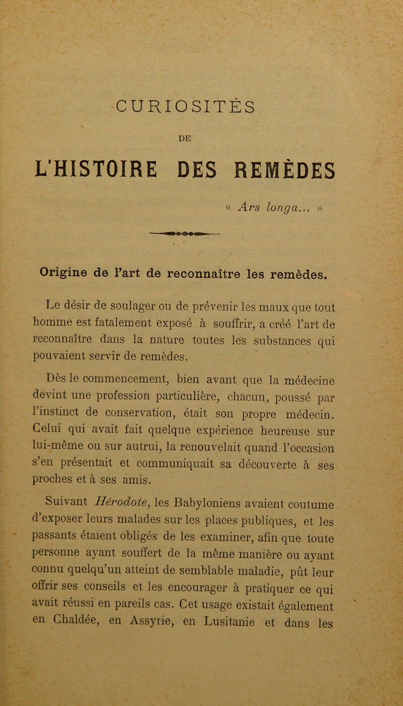 DE L’HISTOIRE DES REMÈDES « Ars long a... » Origine de l’art de reconnaître les remèdes. Le désir de soulager ou de prévenir les maux que tout homme est fatalement exposé à souffrir, a créé l’art de reconnaître dans la nature toutes les substances qui pouvaient servir de remèdes. Dès le commencement, bien avant que la médecine devint une profession particulière, chacun, poussé par l’instinct de conservation, était son propre médecin. Celui qui avait fait quelque expérience heureuse sur lui-même ou sur autrui, la renouvelait quand l’occasion s’en présentait et communiquait sa découverte à ses proches et à ses amis. Suivant Hérodote, les Babyloniens avaient coutume d’exposer leurs malades sur les places publiques, et les passants étaient obligés de les examiner, afin que toute personne ayant souffert de la même manière ou ayant connu quelqu’un atteint de semblable maladie, pût leur offrir ses conseils et les encourager à pratiquer ce qui avait réussi en pareils cas. Cet usage existait également en Chaldée, en Assyrie, en Lusitanie et dans les