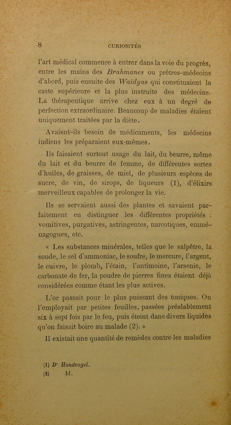 l’art médical commence à entrer dans la voie du progrès, entre les mains des Brahmanes ou prêtres-médecins d’abord, puis ensuite des Waïdyas qui constituaient la caste supérieure et la plus instruite des médecins. La thérapeutique arrive chez eux à un degré de perfection extraordinaire. Beaucoup de maladies étaient uniquement traitées par la diète. Avaient-ils besoin de médicaments, les médecins indiens les préparaient eux-mêmes. Ils faisaient surtout usage du lait, du beurre, même du lait et du beurre de femme, de différentes sortes d'huiles, de graisses, de miel, de plusieurs espèces de sucre, de vin, de sirops, de liqueurs (1), d’élixirs merveilleux capables de prolonger la vie. Ils se servaient aussi des plantes et savaient par- faitement en distinguer les différentes propriétés : vomitives, purgatives, astringentes, narcotiques, ermné- nagogues, etc. « Les substances minérales, telles que le salpêtre, la soude, le sel d’ammoniac, le soufre, le mercure, l’argent, le cuivre, le plomb,, l’étain, l’antimoine, l’arsenic, le carbonate de fer, la poudre de pierres fines étaient déjà considérées comme étant les plus actives. L’or passait pour le plus puissant des toniques. On l’employait par petites feuilles, passées préalablement six à sept fois par le feu, puis éteint dans divers liquides qu’on faisait boire au malade (2). » 11 existait une quantité de remèdes contre les maladies (1) Dr Hundvogel. (2) Id. »