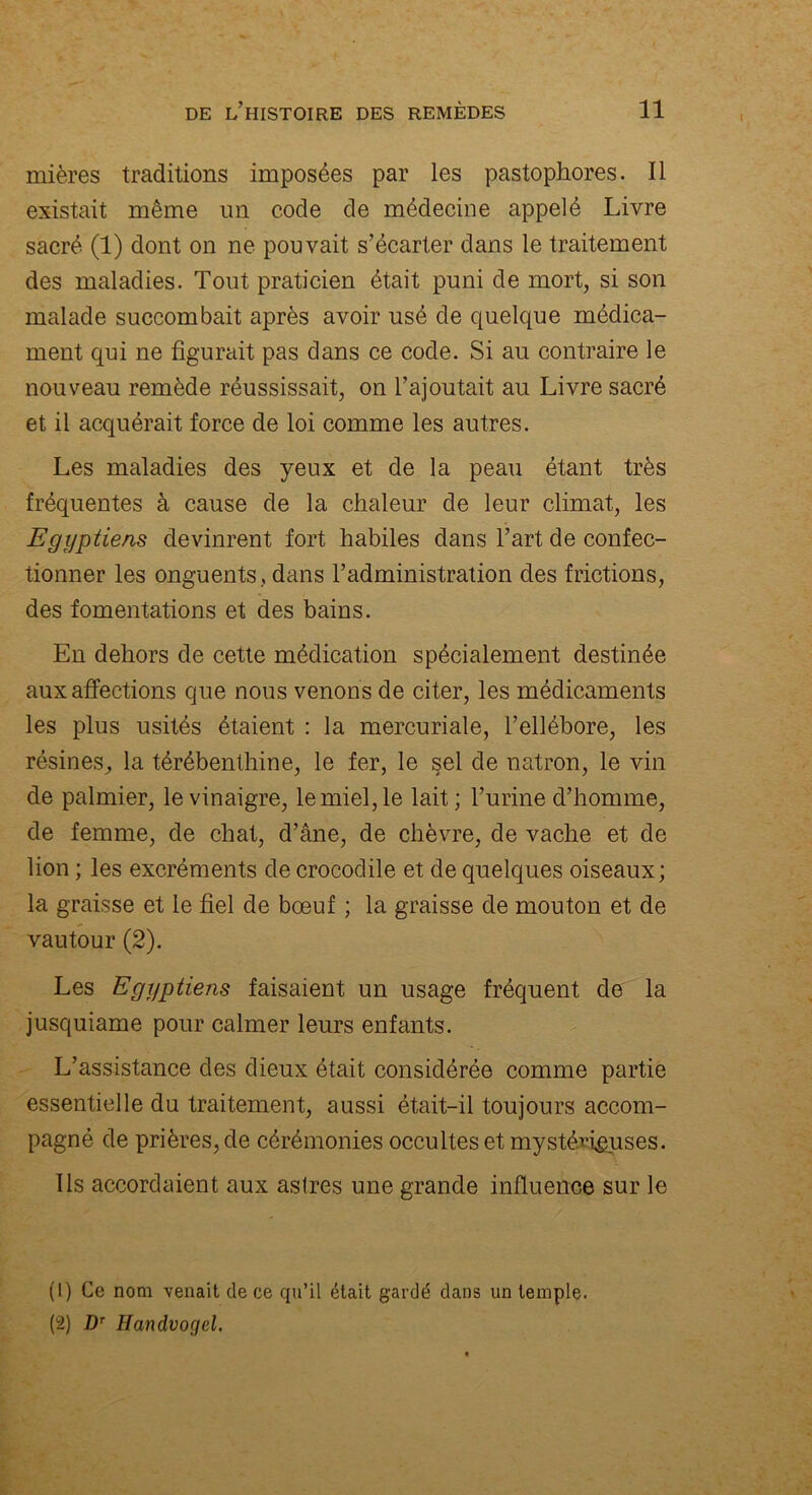 I rnières traditions imposées par les pastophores. Il existait même un code de médecine appelé Livre sacré (1) dont on ne pouvait s’écarter dans le traitement des maladies. Tout praticien était puni de mort, si son malade succombait après avoir usé de quelque médica- ment qui ne figurait pas dans ce code. Si au contraire le nouveau remède réussissait, on l’ajoutait au Livre sacré et il acquérait force de loi comme les autres. Les maladies des yeux et de la peau étant très fréquentes à cause de la chaleur de leur climat, les Egyptiens devinrent fort habiles dans l’art de confec- tionner les onguents, dans l’administration des frictions, des fomentations et des bains. En dehors de cette médication spécialement destinée aux affections que nous venons de citer, les médicaments les plus usités étaient : la mercuriale, l’ellébore, les résines, la térébenthine, le fer, le sel de natron, le vin de palmier, le vinaigre, le miel, le lait ; l’urine d’homme, de femme, de chat, d’âne, de chèvre, de vache et de lion ; les excréments de crocodile et de quelques oiseaux; la graisse et le fiel de bœuf ; la graisse de mouton et de vautour (2). Les Egyptiens faisaient un usage fréquent de la jusquiame pour calmer leurs enfants. L’assistance des dieux était considérée comme partie essentielle du traitement, aussi était-il toujours accom- pagné de prières, de cérémonies occultes et mystérieuses. Ils accordaient aux astres une grande influence sur le (1) Ce nom venait de ce qu’il était gardé dans un temple. (2) Dr Handvogel.