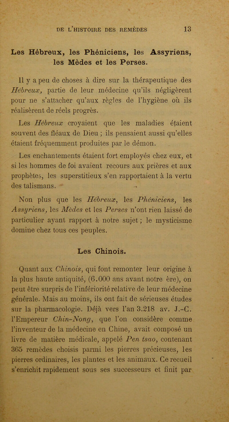 Les Hébreux, les Phéniciens, les Assyriens, les Mèdes et les Perses. 11 y a peu de choses à dire sur la thérapeutique des Hébreux, partie de leur médecine qu’ils négligèrent pour ne s’attacher qu’aux règles de l’hygiène où ils réalisèrent de réels progrès. Les Hébreux croyaient que les maladies étaient souvent des fléaux de Dieu ; ils pensaient aussi qu’elles étaient fréquemment produites par le démon. Les enchantements étaient fort employés chez eux, et si les hommes de foi avaient recours aux prières et aux prophètes, les superstitieux s’en rapportaient à la vertu des talismans. Non plus que les Hébreux, les Phéniciens, les Assyriensj les Mèdes et les Perses n’ont rien laissé de particulier ayant rapport à notre sujet ; le mysticisme domine chez tous ces peuples. Les Chinois. Quant aux Chinois, qui font remonter leur origine à la plus haute antiquité, (6.000 ans avant notre ère), on peut être surpris de l’infériorité relative de leur médecine générale. Mais au moins, ils ont fait de sérieuses études sur la pharmacologie. Déjà vers l’an 3.218 av. J.-C. l’Empereur Chin-Nong, que l’on considère comme l’inventeur de la médecine en Chine, avait composé un livre de matière médicale, appelé Pen tsao, contenant 365 remèdës choisis parmi les pierres précieuses, les pierres ordinaires, les plantes et les animaux. Ce recueil s’enrichit rapidement sous ses successeurs et finit par