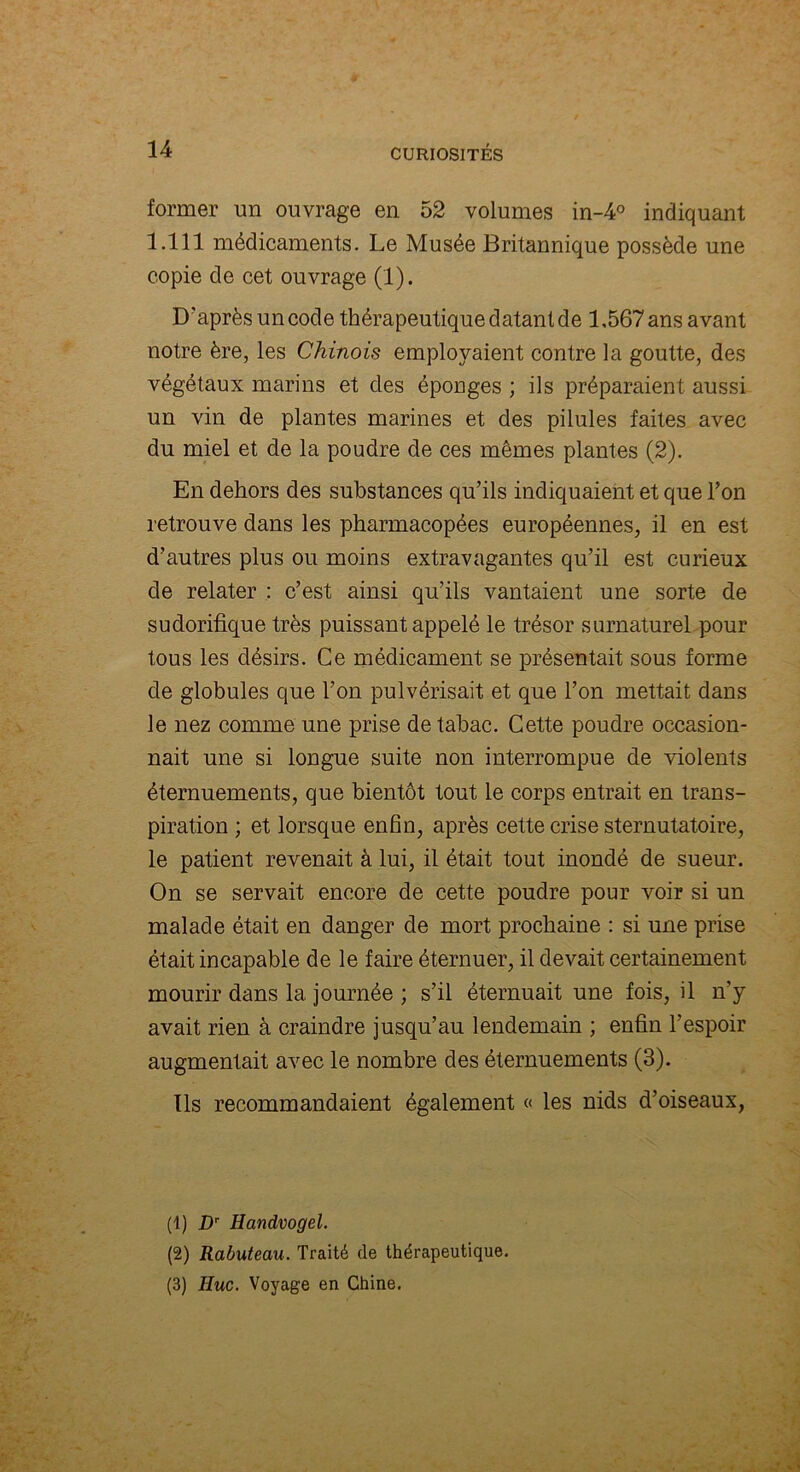 former un ouvrage en 52 volumes in-4° indiquant 1.111 médicaments. Le Musée Britannique possède une copie de cet ouvrage (1). D'après un code thérapeutique datant de 1,567 ans avant notre ère, les Chinois employaient contre la goutte, des végétaux marins et des éponges ; ils préparaient aussi un vin de plantes marines et des pilules faites avec du miel et de la poudre de ces mêmes plantes (2). En dehors des substances qu’ils indiquaient et que l’on retrouve dans les pharmacopées européennes, il en est d’autres plus ou moins extravagantes qu’il est curieux de relater : c’est ainsi qu’ils vantaient une sorte de sudorifique très puissant appelé le trésor surnaturel pour tous les désirs. Ce médicament se présentait sous forme de globules que l’on pulvérisait et que l’on mettait dans le nez comme une prise de tabac. Cette poudre occasion- nait une si longue suite non interrompue de violents éternuements, que bientôt tout le corps entrait en trans- piration ; et lorsque enfin, après cette crise sternutatoire, le patient revenait à lui, il était tout inondé de sueur. On se servait encore de cette poudre pour voir si un malade était en danger de mort prochaine : si une prise était incapable de le faire éternuer, il devait certainement mourir dans la journée ; s’il éternuait une fois, il n'y avait rien à craindre jusqu’au lendemain ; enfin l’espoir augmentait avec le nombre des éternuements (3). Ils recommandaient également « les nids d’oiseaux, (1) Dr Handvogel. (2) Rabuteau. Traité de thérapeutique. (3) Hue. Voyage en Chine.