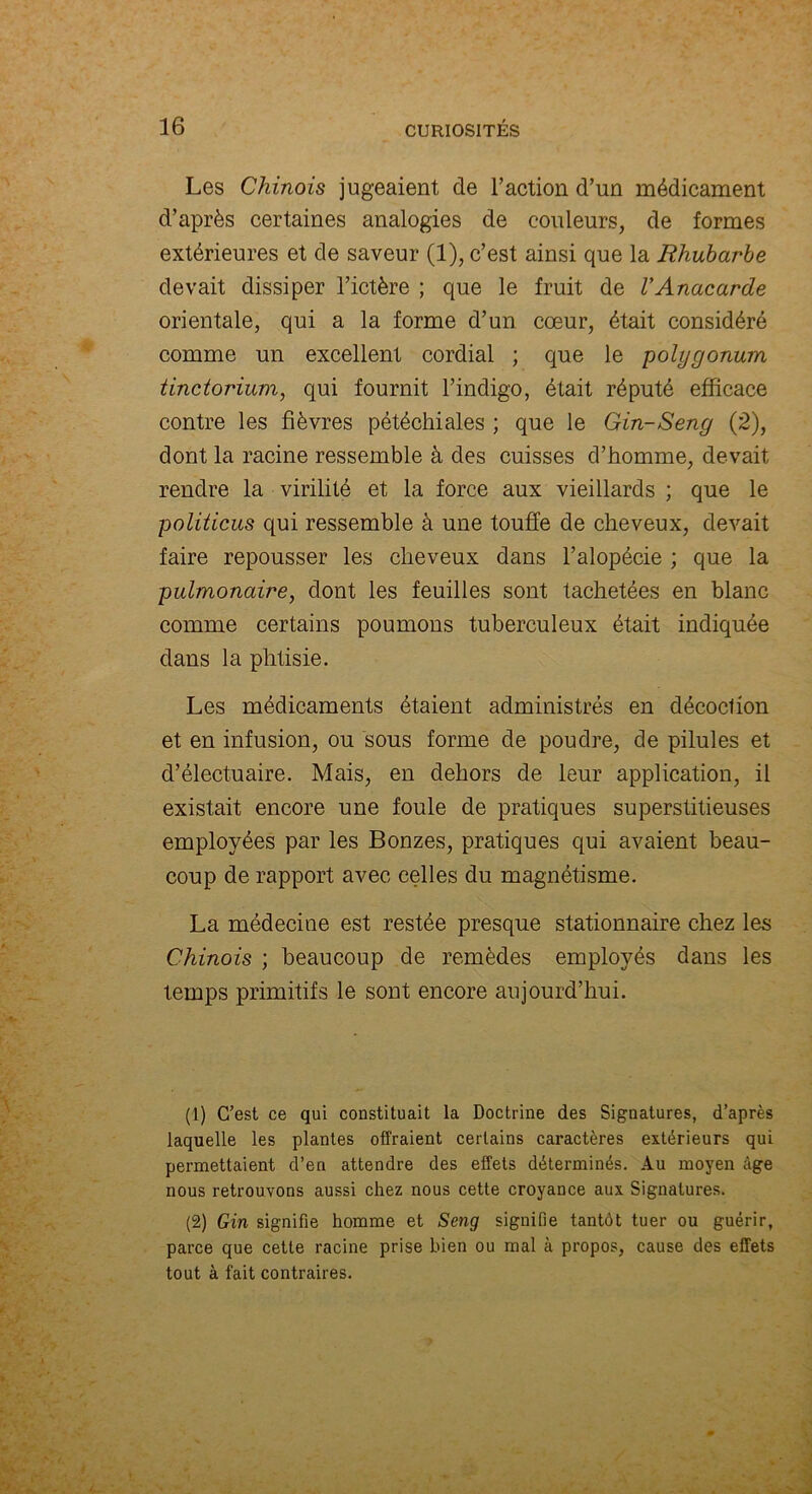 Les Chinois jugeaient de l’action d’un médicament d’après certaines analogies de couleurs, de formes extérieures et de saveur (1), c’est ainsi que la Rhubarbe devait dissiper l’ictère ; que le fruit de VAnacarde orientale, qui a la forme d’un cœur, était considéré comme un excellent cordial ; que le polygonum tinctorium, qui fournit l’indigo, était réputé efficace contre les fièvres pétéchiales ; que le Gin-Seng (2), dont la racine ressemble à des cuisses d’homme, devait rendre la virilité et la force aux vieillards ; que le politicus qui ressemble à une touffe de cheveux, devait faire repousser les cheveux dans l’alopécie ; que la pulmonaire, dont les feuilles sont tachetées en blanc comme certains poumons tuberculeux était indiquée dans la phtisie. Les médicaments étaient administrés en décoclion et en infusion, ou sous forme de poudre, de pilules et d’électuaire. Mais, en dehors de leur application, il existait encore une foule de pratiques superstitieuses employées par les Bonzes, pratiques qui avaient beau- coup de rapport avec celles du magnétisme. La médecine est restée presque stationnaire chez les Chinois ; beaucoup de remèdes employés dans les temps primitifs le sont encore aujourd’hui. (1) C’est ce qui constituait la Doctrine des Signatures, d’après laquelle les plantes offraient certains caractères extérieurs qui permettaient d’en attendre des effets déterminés. Au moyen âge nous retrouvons aussi chez nous cette croyance aux Signatures. (2) Gin signifie homme et Seng signifie tantôt tuer ou guérir, parce que cette racine prise bien ou mal à propos, cause des effets tout à fait contraires.