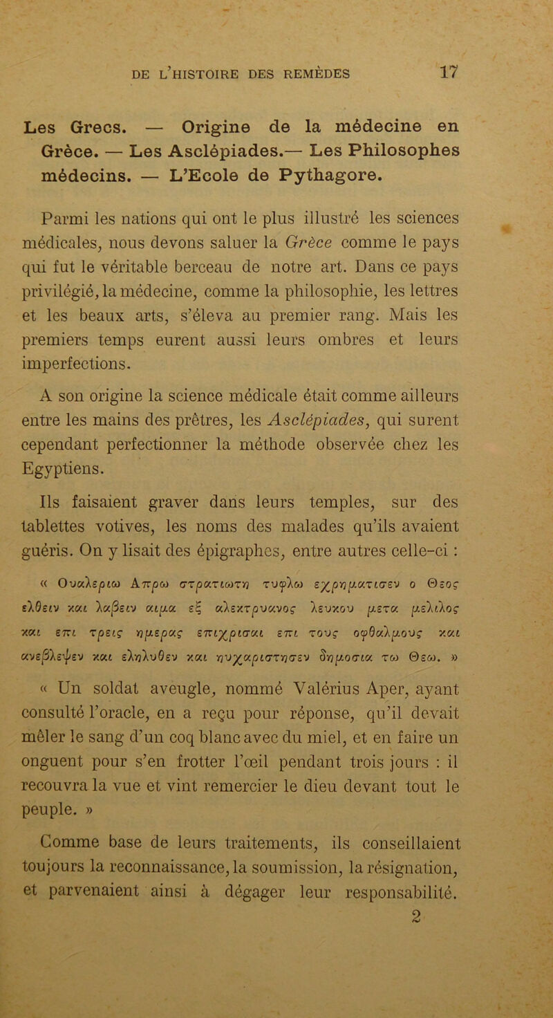 Les Grecs. — Origine de la médecine en Grèce. — Les Asclépiades.— Les Philosophes médecins. — L’Ecole de Pythagore. Parmi les nations qui ont le plus illustré les sciences médicales, nous devons saluer la Grèce comme le pays qui fut le véritable berceau de notre art. Dans ce pays privilégié, la médecine, comme la philosophie, les lettres et les beaux arts, s’éleva au premier rang. Mais les premiers temps eurent aussi leurs ombres et leurs imperfections. A son origine la science médicale était comme ailleurs entre les mains des prêtres, les Asclépiades, qui surent cependant perfectionner la méthode observée chez les Egyptiens. Ils faisaient graver dans leurs temples, sur des tablettes votives, les noms des malades qu’ils avaient guéris. On y lisait des épigraphes, entre autres celle-ci : « OvcAspite Airpco GToaTttoTïj TVf’Xco sypripiaricrev o Qeoç s).0£tv xat lufîerj v.ip.<x eç odexTpv<x.voç Isvxov p.sru psldoç y.c/.i ski tpeiç ï]pLspmç emyptacu etu tovç ocpQoàpLOVç y.v.L avepXsyev xat s’Xw'Xvdsv y.ca Swp.ocric<. rw 0sûo. » « Un soldat aveugle, nommé Valérius Aper, ayant consulté l’oracle, en a reçu pour réponse, qu’il devait mêler le sang d’un coq blanc avec du miel, et en faire un onguent pour s’en frotter l’œil pendant trois jours : il recouvra la vue et vint remercier le dieu devant tout le peuple. » Comme base de leurs traitements, ils conseillaient toujours la reconnaissance, la soumission, la résignation, et parvenaient ainsi à dégager leur responsabilité. 2