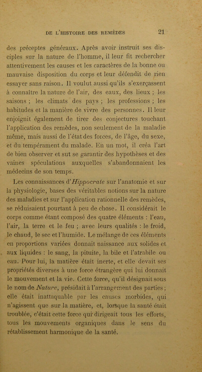 des préceptes généraux. Après avoir instruit ses dis- ciples sur la nature de l’homme, il leur ht rechercher attentivement les causes et les caractères de la bonne ou mauvaise disposition du corps et leur défendit de rien essayer sans raison. Il voulut aussi qu’ils s’exerçassent à connaître la nature de l’air, des eaux, des lieux ; les saisons ; les climats des pays ; les professions ; les habitudes et la manière de vivre des personnes. Il leur enjoignit également de tirer des conjectures touchant l’application des remèdes, non seulement de la maladie même, mais aussi de l’état des forces, de l’âge, du sexe, et du tempérament du malade. En un mot, il créa l’art de bien observer et sut se garantir des hypothèses et des vaines spéculations auxquelles s’abandonnaient les médecins de son temps. Les connaissances à’Hippocrate sur l’anatomie et sur la physiologie, bases des véritables notions sur la nature des maladies et sur l’application rationnelle des remèdes, se réduisaient pourtant à peu de chose. Il considérait le corps comme étant composé des quatre éléments : l’eau, l’air, la terre et le feu ; avec leurs qualités : le froid, le chaud, le sec et l’humide. Le mélange de ces éléments en proportions variées donnait naissance aux solides et aux liquides : le sang, la pituite, la bile et l’atrabile ou eau. Pour lui, la matière était inerte, et elle devait ses propriétés diverses à une force étrangère qui lui donnait le mouvement et la vie. Cette force, qu’il désignait sous le nom de Nature, présidait à l’arrangement des parties ; elle était inattaquable par les causes morbides, qui n’agissent que sur la matière, et, lorsque la santé était troublée, c’était cette force qui* dirigeait tous les efforts, tous les mouvements organiques dans le sens du rétablissement harmonique de la santé.