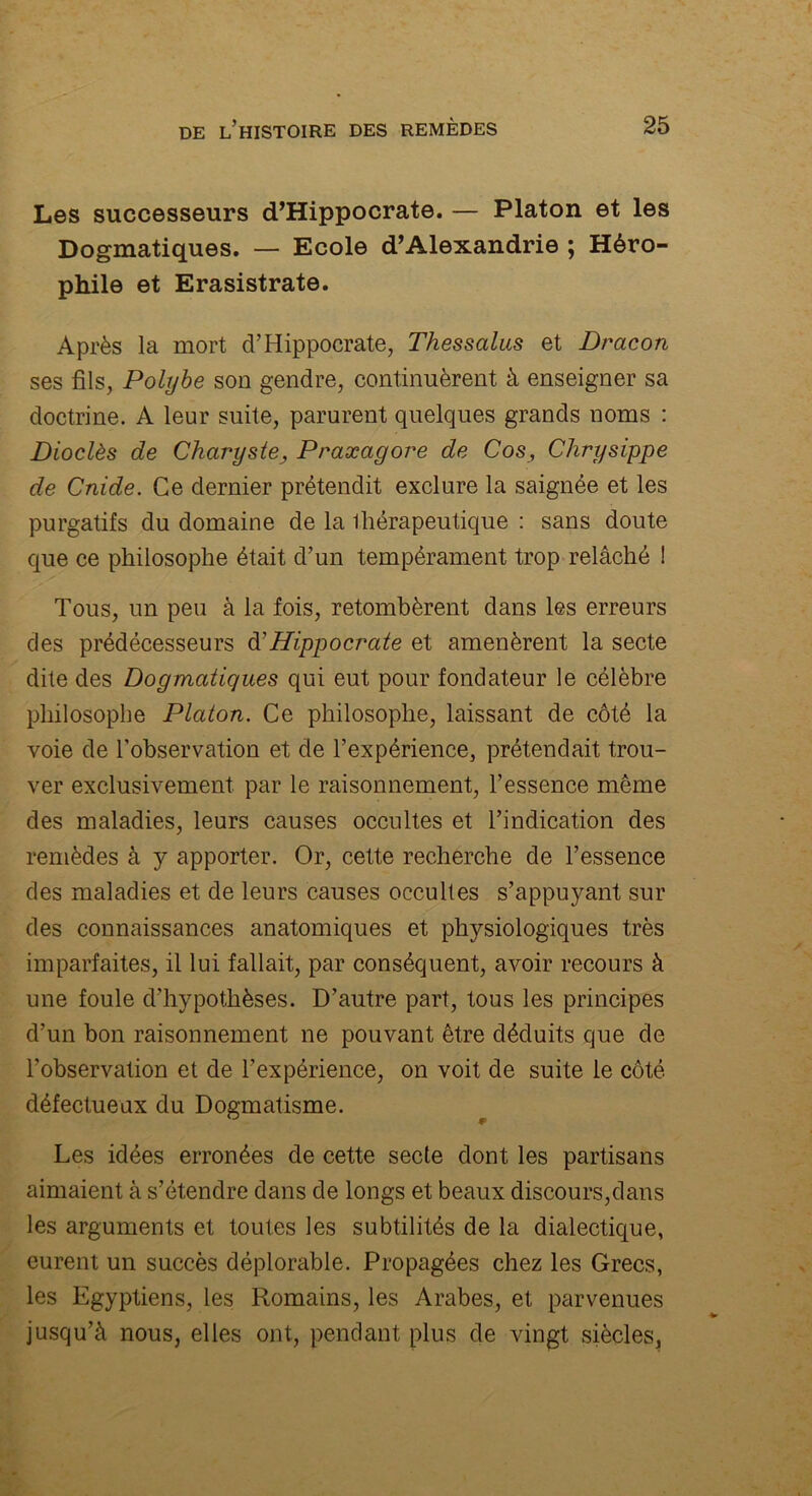 Les successeurs d’Hippocrate. — Platon et les Dogmatiques. — Ecole d’Alexandrie ; Héro- phile et Erasistrate. Après la mort d’Hippocrate, Thessalus et Dracon ses fils, Polybe son gendre, continuèrent à enseigner sa doctrine. A leur suite, parurent quelques grands noms : Dioclès de Charyste3 Praxagore de Cos, Chrysippe de Cnide. Ce dernier prétendit exclure la saignée et les purgatifs du domaine de la thérapeutique : sans doute que ce philosophe était d’un tempérament trop relâché ! Tous, un peu à la fois, retombèrent dans les erreurs des prédécesseurs d’Hippocraie et amenèrent la secte dite des Dogmatiques qui eut pour fondateur le célèbre philosophe Platon. Ce philosophe, laissant de côté la voie de l’observation et de l’expérience, prétendait trou- ver exclusivement par le raisonnement, l’essence même des maladies, leurs causes occultes et l’indication des remèdes à y apporter. Or, cette recherche de l’essence des maladies et de leurs causes occultes s’appuyant sur des connaissances anatomiques et physiologiques très imparfaites, il lui fallait, par conséquent, avoir recours à une foule d’hypothèses. D’autre part, tous les principes d’un bon raisonnement ne pouvant être déduits que de l’observation et de l’expérience, on voit de suite le côté défectueux du Dogmatisme. Les idées erronées de cette secte dont les partisans aimaient à s’étendre dans de longs et beaux discours,dans les arguments et toutes les subtilités de la dialectique, eurent un succès déplorable. Propagées chez les Grecs, les Egyptiens, les Romains, les Arabes, et parvenues jusqu’à nous, elles ont, pendant plus de vingt siècles,