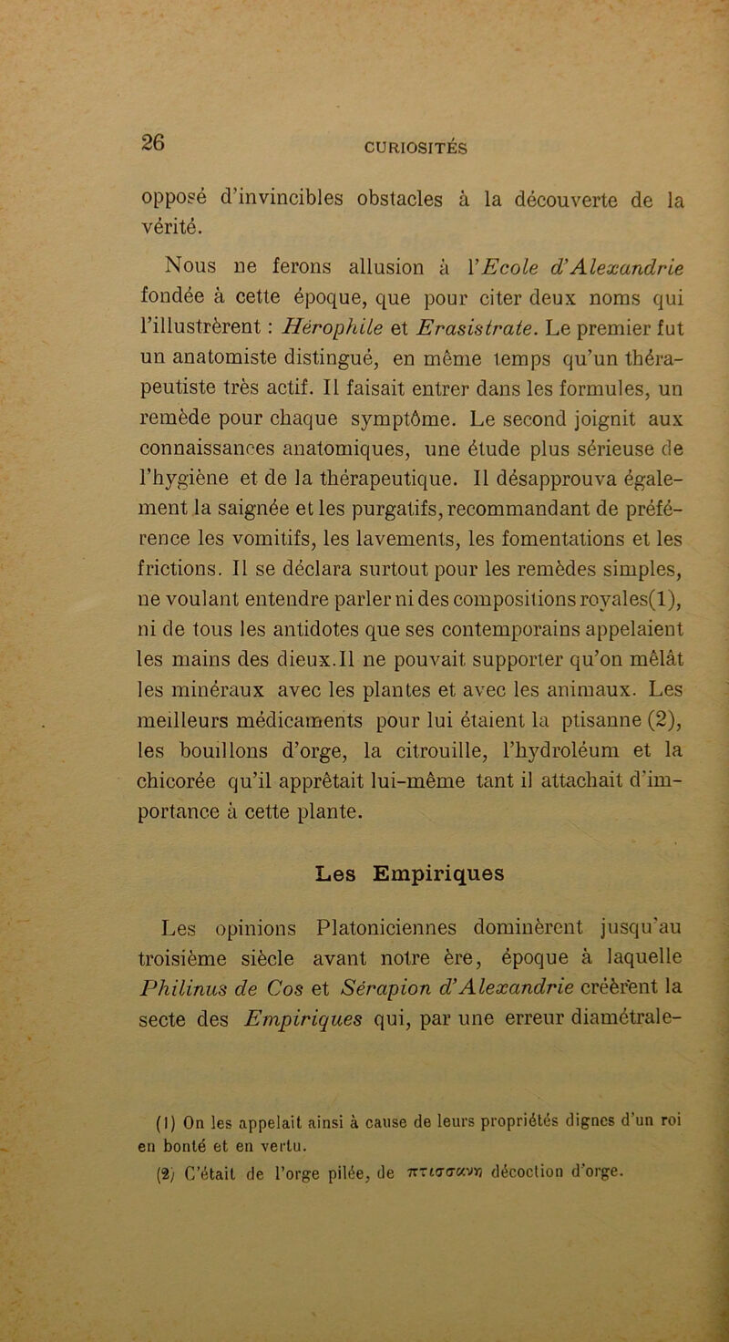 opposé d’invincibles obstacles à la découverte de la vérité. Nous ne ferons allusion à Y Ecole d'Alexandrie fondée à cette époque, que pour citer deux noms qui l’illustrèrent : Hérophile et Erasistrate. Le premier fut un anatomiste distingué, en même temps qu’un théra- peutiste très actif. Il faisait entrer dans les formules, un remède pour chaque symptôme. Le second joignit aux connaissances anatomiques, une étude plus sérieuse de l’hygiène et de la thérapeutique. Il désapprouva égale- ment la saignée et les purgatifs, recommandant de préfé- rence les vomitifs, les lavements, les fomentations et les frictions. Il se déclara surtout pour les remèdes simples, ne voulant entendre parler ni des compositions rovales(l), ni de tous les antidotes que ses contemporains appelaient les mains des dieux. Il ne pouvait supporter qu’on mêlât les minéraux avec les plantes et avec les animaux. Les meilleurs médicaments pour lui étaient la ptisanne (2), les bouillons d’orge, la citrouille, l’hydroléum et la chicorée qu’il apprêtait lui-même tant il attachait d'im- portance à cette plante. Les Empiriques Les opinions Platoniciennes dominèrent jusqu’au troisième siècle avant notre ère, époque à laquelle Philinus de Cos et Sérapion d’Alexandrie créèrent la secte des Empiriques qui, par une erreur diamétrale- (1) On les appelait ainsi à cause de leurs propriétés dignes d’un roi en bonté et en vertu. (2) C’était de l’orge pilée, de 7m<7<7av»j décoction d’orge.