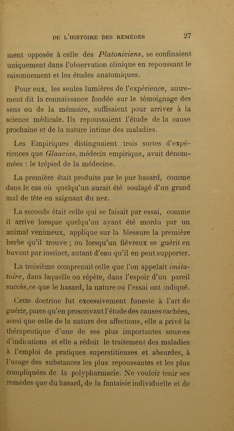 ment opposée à celle des Platoniciens, se confinaient uniquement dans l’observation clinique en repoussant le raisonnement et les études anatomiques. Pour eux, les seules lumières de l’expérience, autre- ment dit la connaissance fondée sur le témoignage des sens ou de la mémoire, suffisaient pour arriver à la science médicale. Ils repoussaient l’étude de la cause prochaine et de la nature intime des maladies. Les Empiriques distinguaient trois sortes d’expé- riences que Glaucias, médecin empirique, avait dénom- mées : le trépied de la médecine. La première était produite par le pur hasard, comme dans le cas où quelqu’un aurait été soulagé d’un grand mal de tête en saignant du nez. La seconde était celle qui se faisait par essai, comme il arrive lorsque quelqu’un ayant été mordu par un animal venimeux, applique sur la blessure la première herbe qu’il trouve ; ou lorsqu'un fiévreux se guérit en buvant par instinct, autant d’eau qu’il en peut supporter. La troisième comprenait celle que l’on appelait imita- toire, dans laquelle on répète, dans l’espoir d’un pareil succès,ce que le hasard, la nature ou l’essai ont indiqué. Cette doctrine fut excessivement funeste à l’art de guérir, parce qu’en proscrivant l’étude des causes cachées, ainsi que celle de la nature des affections, elle a privé la thérapeutique d’une de ses plus importantes sources d’indications et elle a réduit le traitement des maladies à l’emploi de pratiques superstitieuses et absurdes, à l’usage des substances les plus repoussantes et les plus compliquées de la polypharmacie. Ne vouloir tenir ses remèdes que du hasard, de ia fantaisie individuelle et cle
