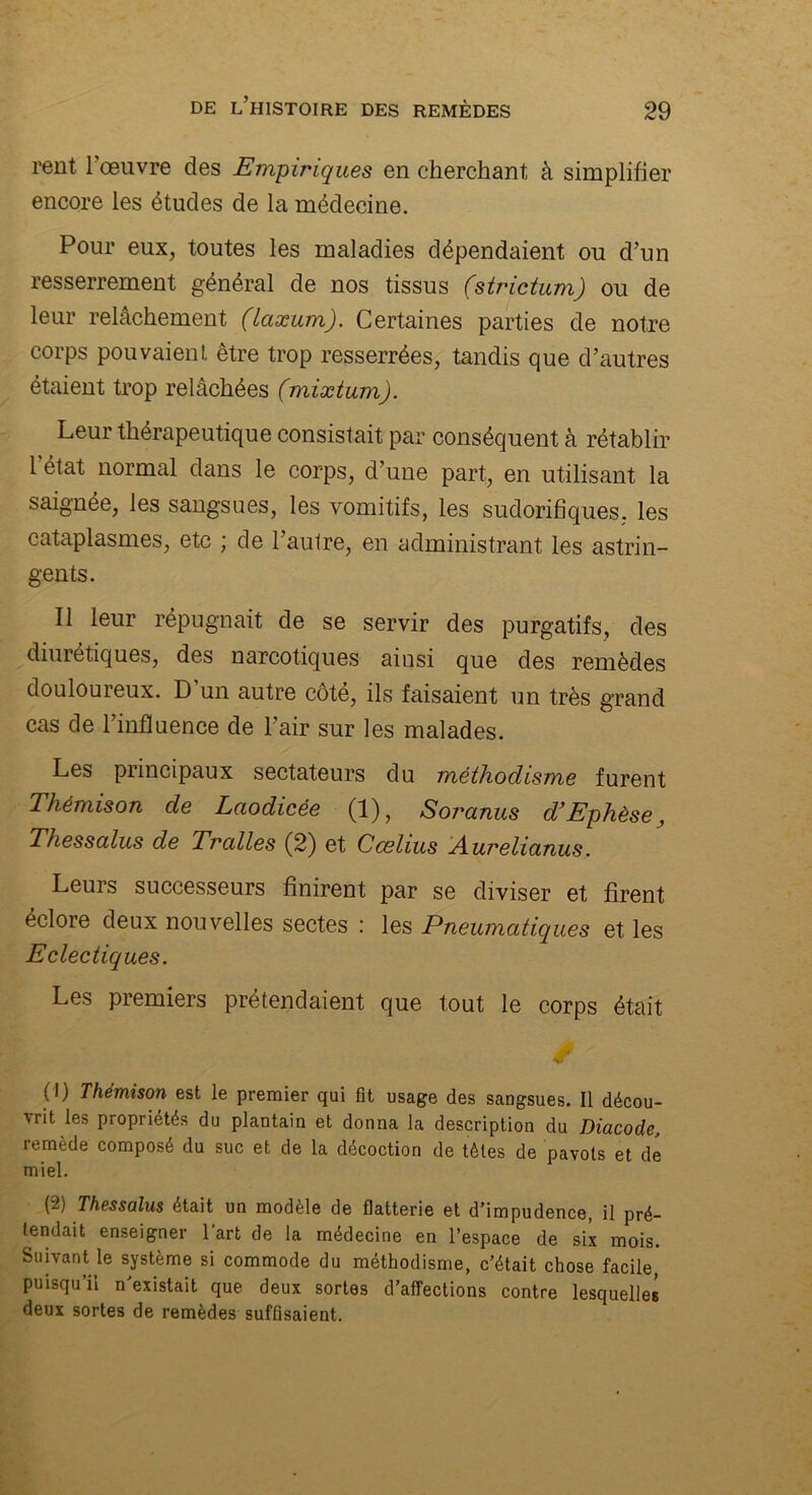 rent l’œuvre des Empiriques en cherchant à simplifier encore les études de la médecine. Pour eux, toutes les maladies dépendaient ou d’un resserrement général de nos tissus (strictum) ou de leur relâchement (laæum). Certaines parties de notre corps pouvaient être trop resserrées, tandis que d’autres étaient trop relâchées (mixtum). Leur thérapeutique consistait par conséquent à rétablir 1 état normal dans le corps, d’une part, en utilisant la saignée, les sangsues, les vomitifs, les sudorifiques, les cataplasmes, etc ; de l’autre, en administrant les astrin- gents. Il leur répugnait de se servir des purgatifs, des diurétiques, des narcotiques ainsi que des remèdes douloureux. D un autre côté, ils disaient un très grand cas de l’influence de l’air sur les malades. Les principaux sectateurs du méthodisme furent 1 hémison de Laodicée (1), Soranus d’Ephèse, Thessalus de Trcdles (2) et Cœlius Aurelianus. Leurs successeurs finirent par se diviser et firent éclore deux nouvelles sectes : les Pneumatiques et les Eclectiques. Les premiers prétendaient que tout le corps était (t) Thémison est le premier qui fit usage des sangsues. Il décou- vrit les propriétés du plantain et donna la description du Diacode, remède composé du suc et de la décoction de tètes de pavots et de miel. (2) Thessalus était un modèle de flatterie et d’impudence, il pré- tendait enseigner 1 art de la médecine en l’espace de six mois. Suivant le système si commode du méthodisme, c’était chose facile, puisqu’il n’existait que deux sortes d’affections contre lesquelles deux sortes de remèdes suffisaient.