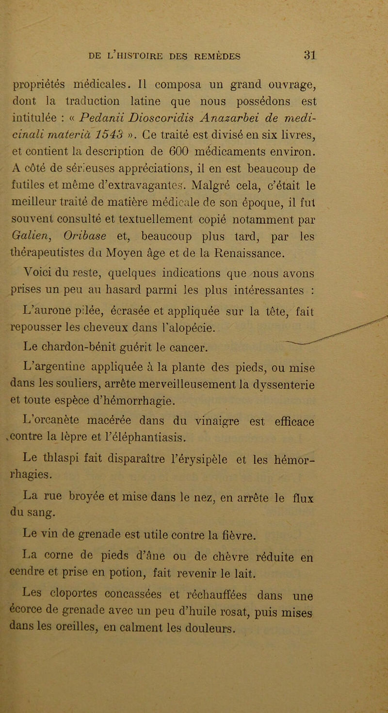 propriétés médicales. Il composa un grand ouvrage, dont la traduction latine que nous possédons est intitulée : « Pedanii Dioscoridis Anazarbei de medi- cinali materià 1543 ». Ce traité est divisé en six livres, et contient la description de 600 médicaments environ. A côté de sérieuses appréciations, il en est beaucoup de futiles et même d’extravagantes. Malgré cela, c’était le meilleur traité de matière médicale de son époque, il fut souvent consulté et textuellement copié notamment par Galien, Oribase et, beaucoup plus tard, par les thérapeutistes du Moyen âge et de la Renaissance. Voici du reste, quelques indications que nous avons prises un peu au hasard parmi les plus intéressantes : L’aurone pilée, écrasée et appliquée sur la tête, fait repousser les cheveux dans l'alopécie. Le chardon-bénit guérit le cancer. L’argentine appliquée à la plante des pieds, ou mise dans les souliers, arrête merveilleusement la dvssenterie et toute espèce d’hémorrhagie. L’orcanète macérée dans du vinaigre est efficace .contre la lèpre et l’éléphantiasis. Le thlaspi fait disparaître l’érysipèle et les hémor- rhagies. La rue broyée et mise dans le nez, en arrête le flux du sang. Le vin de grenade est utile contre la fièvre. La corne de pieds d’âne ou de chèvre réduite en cendre et prise en potion, fait revenir le lait. Les cloportes concassées et réchauffées dans une écorce de grenade avec un peu d’huile rosat, puis mises dans les oreilles, en calment les douleurs.