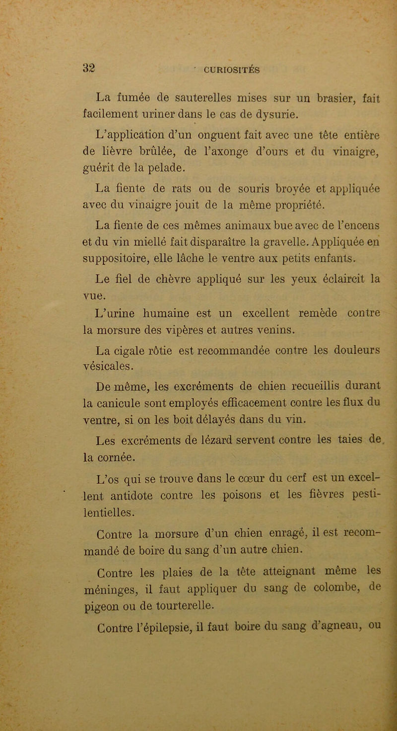 La fumée de sauterelles mises sur un brasier, fait facilement uriner dans le cas de dysurie. L’application d’un onguent fait avec une tête entière de lièvre brûlée, de l’axonge d’ours et du vinaigre, guérit de la pelade. La fiente de rats ou de souris broyée et appliquée avec du vinaigre jouit de la même propriété. La fiente de ces mêmes animaux bue avec de l’encens et du vin miellé fait disparaître la gravelle. Appliquée en suppositoire, elle lâche le ventre aux petits enfants. Le fiel de chèvre appliqué sur les yeux éclaircit la vue. L’urine humaine est un excellent remède contre la morsure des vipères et autres venins. La cigale rôtie est recommandée contre les douleurs vésicales. De même, les excréments de chien recueillis durant la canicule sont employés efficacement contre les flux du ventre, si on les boit délayés dans du vin. Les excréments de lézard servent contre les taies de la cornée. L’os qui se trouve dans le cœur du cerf est un excel- lent. antidote contre les poisons et les fièvres pesti- lentielles. Contre la morsure d’un chien enragé, il est recom- mandé de boire du sang d’un autre chien. Contre les plaies de la tête atteignant même les méninges, il faut appliquer du sang de colombe, de pigeon ou de tourterelle. Contre l’épilepsie, il faut boire du sang d’agneau, ou