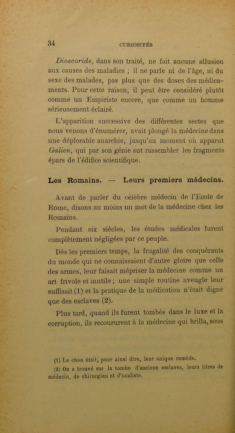 Dioscoride, dans son traité, ne fait aucune allusion aux causes des maladies ; il ne parle ni de l’âge, ni du sexe des malades, pas plus que des doses des médica- ments. Pour cette raison, il peut être considéré plutôt comme un Empiriste encore, que comme un homme sérieusement éclairé. L’apparition successive des différentes sectes que nous venons d’énumérer, avait plongé la médecine dans une déplorable anarchie, jusqu’au moment oii apparut Galien, qui par son génie sut rassembler les fragments épars de l’édifice scientifique. Les Romains. — Leurs premiers médecins. Avant de parler du célèbre médecin de l’Ecole de Rome, disons au moins un mot de la médecine chez les Romains. Pendant six siècles, les études médicales furent complètement négligées par ce peuple. Dès les premiers temps, la frugalité des conquérants du monde qui ne connaissaient d’autre gloire que celle des armes, leur faisait mépriser la médecine comme un art frivole et inutile ; une simple routine aveugle leur suffisait (1) et la pratique de la médication n’était, digne que des esclaves (2). Plus tard, quand ils furent tombés dans le luxe et la corruption, ils recoururent à la médecine qui brilla, sous (1) Le chou était, pour ainsi dire, leur unique remède. (2) On a trouvé sur la tombe d’anciens esclaves, leurs titres de médecin, de chirurgien et d’oculiste.