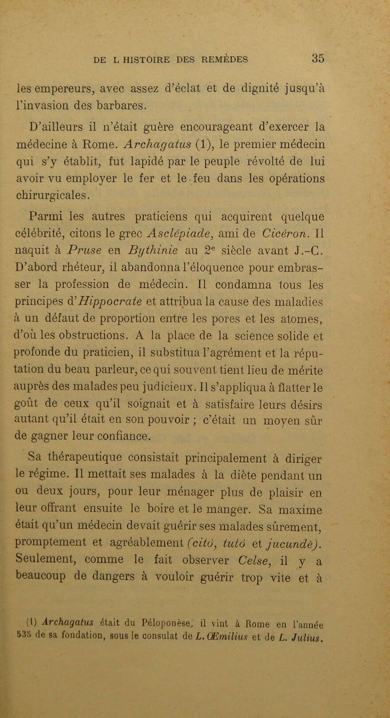 les empereurs, avec assez d’éclat et de dignité jusqu’à l’invasion des barbares. D’ailleurs il n’était guère encourageant d’exercer la médecine à Rome. Archagatus (1), le premier médecin qui s’y établit, fut lapidé par le peuple révolté de lui avoir vu employer le fer et le feu dans les opérations chirurgicales. Parmi les autres praticiens qui acquirent quelque célébrité, citons le grec Asclépiade, ami de Cicéron. Il naquit à Pruse en Bythinie au 2e siècle avant J.-G. D’abord rhéteur, il abandonna l’éloquence pour embras- ser la profession de médecin. Il condamna tous les principes d'Hippocrate et attribua la cause des maladies à un défaut de proportion entre les pores et les atomes, d’où les obstructions. A la place de la science solide et profonde du praticien, il substitua l’agrément et la répu- tation du beau parleur, ce qui souvent tient lieu de mérite auprès des malades peu judicieux. Il s’appliqua à flatter le goût de ceux qu’il soignait et à satisfaire leurs désirs autant qu’il était en son pouvoir ; c’était un moyen sûr de gagner leur confiance. Sa thérapeutique consistait principalement à diriger le régime. Il mettait ses malades à la diète pendant un ou deux jours, pour leur ménager plus de plaisir en leur offrant ensuite le boire et le manger. Sa maxime était qu’un médecin devait guérir ses malades sûrement, promptement et agréablement (citô, tutô zijucundè). Seulement, comme le fait observer Celse, il y a beaucoup de dangers à vouloir guérir trop vite et à (1) Archagatus était du Péloponèse, il vint à Rome en l’année 535 de sa fondation, sous le consulat de L.Œmilius et de L. Julius.