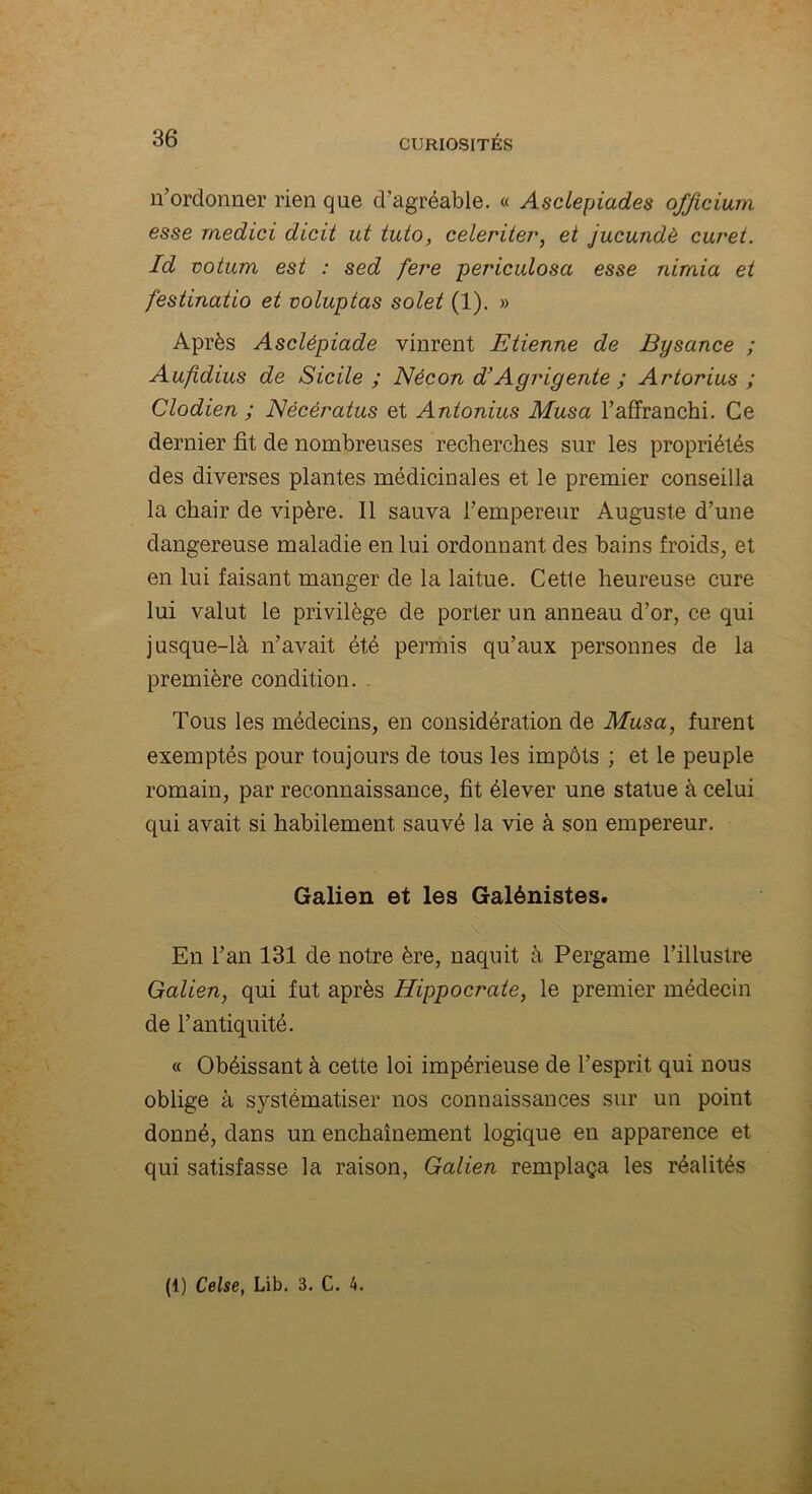 n’ordonner rien que d’agréable. « Asclepiades o/Jicium esse rnedici dicit ut tuto, celeriter, et jucundè curet. Id votum est : sed fere periculosa esse nimia et festinatio et voluptas solet (1). » Après Asclépiade vinrent Etienne de Bysance ; Aufidius de Sicile ; Nécon d’Agrigente ; Artorius ; Clodien ; Nécératus et Antonius Musa l’affranchi. Ce dernier fit de nombreuses recherches sur les propriétés des diverses plantes médicinales et le premier conseilla la chair de vipère. Il sauva l’empereur Auguste d’une dangereuse maladie en lui ordonnant des bains froids, et en lui faisant manger de la laitue. Cette heureuse cure lui valut le privilège de porter un anneau d’or, ce qui jusque-là n’avait été permis qu’aux personnes de la première condition. Tous les médecins, en considération de Musa, furent exemptés pour toujours de tous les impôts ; et le peuple romain, par reconnaissance, fit élever une statue à celui qui avait si habilement sauvé la vie à son empereur. Galien et les Galénistes. En l’an 131 de notre ère, naquit à Pergame l’illustre Galien, qui fut après Hippocrate, le premier médecin de l’antiquité. « Obéissant à cette loi impérieuse de l’esprit qui nous oblige à systématiser nos connaissances sur un point donné, dans un enchaînement logique en apparence et qui satisfasse la raison, Galien remplaça les réalités (t) Celse, Lib. 3. C. 4.