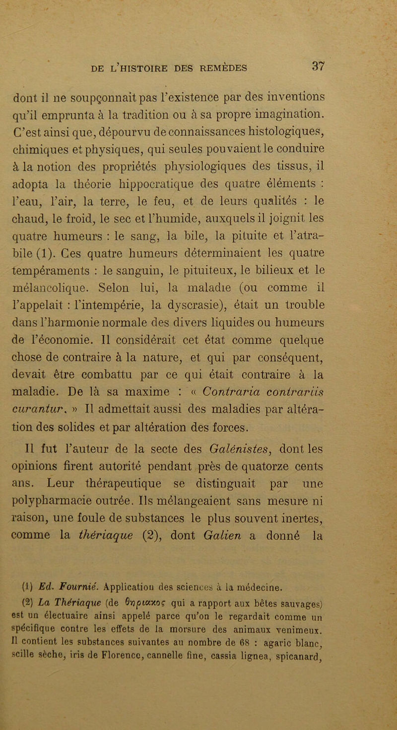 dont il ne soupçonnait pas l’existence par des inventions qu’il emprunta à la tradition ou à sa propre imagination. C’est ainsi que, dépourvu de connaissances histologiques, chimiques et physiques, qui seules pouvaient le conduire à la notion des propriétés physiologiques des tissus, il adopta la théorie hippocratique des quatre éléments : l’eau, l’air, la terre, le feu, et de leurs qualités : le chaud, le froid, le sec et l’humide, auxquels il joignit les quatre humeurs : le sang, la bile, la pituite et l’atra- bile (1). Ces quatre humeurs déterminaient les quatre tempéraments : le sanguin, le pituiteux, le bilieux et le mélancolique. Selon lui, la maladie (ou comme il l’appelait : l’intempérie, la dyscrasie), était un trouble dans l’harmonie normale des divers liquides ou humeurs de l’économie. Il considérait cet état comme quelque chose de contraire à la nature, et qui par conséquent, devait être combattu par ce qui était contraire à la maladie. De là sa maxime : « Contraria contrariis curantur. » Il admettait aussi des maladies par altéra- tion des solides et par altération des forces. Il fut l’auteur de la secte des Galénistes, dont les opinions firent autorité pendant près de quatorze cents ans. Leur thérapeutique se distinguait par une polypharmacie outrée. Ils mélangeaient sans mesure ni raison, une foule de substances le plus souvent inertes, comme la thériaque (2), dont Galien a donné la (1) Ed. Fournie. Application des sciences à la médecine. (2) La Thériaque (de OvpiccMç qui a rapport aux bêtes sauvages) est un électuaire ainsi appelé parce qu’on le regardait comme un spécifique contre les effets de la morsure des animaux venimeux. Il contient les substances suivantes au nombre de 68 : agaric blanc, scille sèche, iris de Florence, cannelle fine, cassia lignea, spicanard,