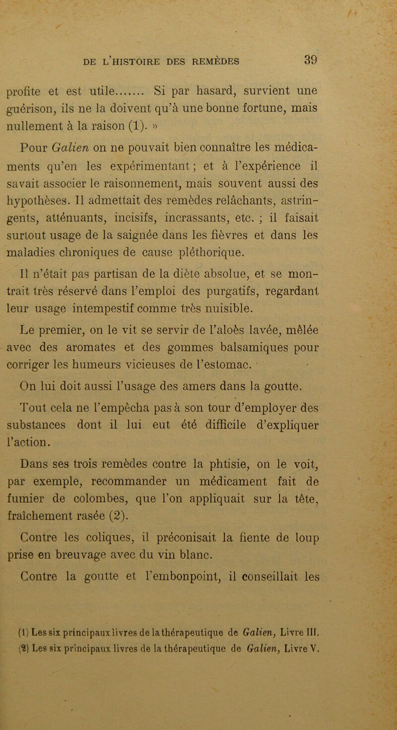 profite et est utile Si par hasard, survient une guérison, ils ne la doivent qu’à une bonne fortune, mais nullement à la raison (1). » Pour Galien on ne pouvait bien connaître les médica- ments qu’en les expérimentant ; et à l’expérience il savait associer le raisonnement, mais souvent aussi des hypothèses. Il admettait des remèdes relâchants, astrin- gents, atténuants, incisifs, incrassants, etc. ; il faisait surtout usage de la saignée dans les fièvres et dans les maladies chroniques de cause pléthorique. Il n’était pas partisan de la diète absolue, et se mon- trait très réservé dans l’emploi des purgatifs, regardant leur usage intempestif comme très nuisible. Le premier, on le vit se servir de l’aloès lavée, mêlée avec des aromates et des gommes balsamiques pour corriger les humeurs vicieuses de l’estomac. On lui doit aussi l’usage des amers dans la goutte. Tout cela ne l’empêcha pas à son tour d’employer des substances dont il lui eut été difficile d’expliquer l’action. Dans ses trois remèdes contre la phtisie, on le voit, par exemple, recommander un médicament fait de fumier de colombes, que l’on appliquait sur la tête, fraîchement rasée (2). Contre les coliques, il préconisait la fiente de loup prise en breuvage avec du vin blanc. Contre la goutte et l'embonpoint, il conseillait les (1) Les six principaux livres de la thérapeutique de Galien, Livre III. (2) Les six principaux livres de la thérapeutique de Galien, Livre V.