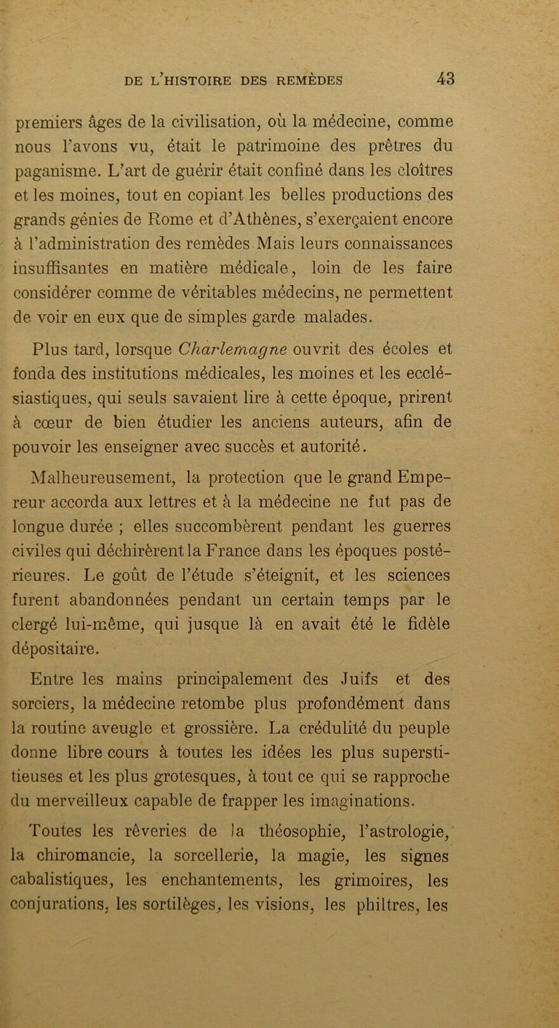 premiers âges de la civilisation, où la médecine, comme nous l’avons vu, était le patrimoine des prêtres du paganisme. L’art de guérir était confiné dans les cloîtres et les moines, tout en copiant les belles productions des grands génies de Rome et d’Athènes, s’exerçaient encore à l’administration des remèdes Mais leurs connaissances insuffisantes en matière médicale, loin de les faire considérer comme de véritables médecins, ne permettent de voir en eux que de simples garde malades. Plus tard, lorsque Charlemagne ouvrit des écoles et fonda des institutions médicales, les moines et les ecclé- siastiques, qui seuls savaient lire à cette époque, prirent à cœur de bien étudier les anciens auteurs, afin de pouvoir les enseigner avec succès et autorité. Malheureusement, la protection que le grand Empe- reur accorda aux lettres et à la médecine ne fut pas de longue durée ; elles succombèrent pendant les guerres civiles qui déchirèrent la France dans les époques posté- rieures. Le goût de l’étude s’éteignit, et les sciences furent abandonnées pendant un certain temps par le clergé lui-même, qui jusque là en avait été le fidèle dépositaire. Entre les mains principalement des Juifs et des sorciers, la médecine retombe plus profondément dans la routine aveugle et grossière. La crédulité du peuple donne libre cours à toutes les idées les plus supersti- tieuses et les plus grotesques, à tout ce qui se rapproche du merveilleux capable de frapper les imaginations. Toutes les rêveries de la théosophie, l’astrologie, la chiromancie, la sorcellerie, la magie, les signes cabalistiques, les enchantements, les grimoires, les conjurations, les sortilèges, les visions, les philtres, les