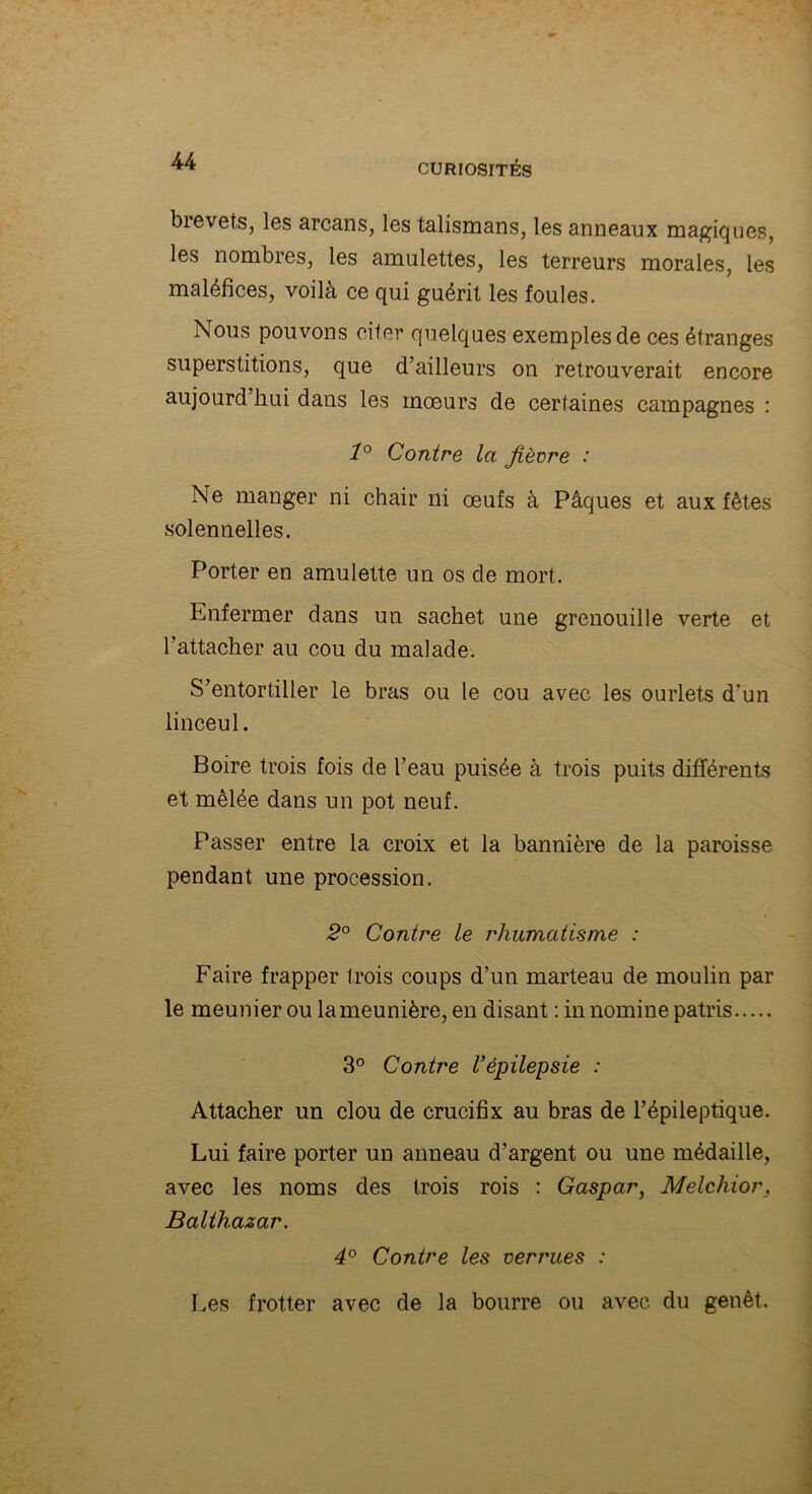 brevets, les arcans, les talismans, les anneaux magiques, les nombres, les amulettes, les terreurs morales, les maléfices, voilà ce qui guérit les foules. Nous pouvons citer quelques exemples de ces étranges superstitions, que d’ailleurs on retrouverait encore aujourd hui dans les mœurs de certaines campagnes : 1° Contre la fièvre : Ne manger ni chair ni œufs à Pâques et aux fêtes solennelles. Porter en amulette un os de mort. Enfermer dans un sachet une grenouille verte et l’attacher au cou du malade. S’entortiller le bras ou le cou avec les ourlets d'un linceul. Boire trois fois de l’eau puisée à trois puits différents et mêlée dans un pot neuf. Passer entre la croix et la bannière de la paroisse pendant une procession. 2° Contre le rhumatisme : Faire frapper trois coups d’un marteau de moulin par le meunier ou lameunière, en disant : in nomine patris 3° Contre l’épilepsie : Attacher un clou de crucifix au bras de l’épileptique. Lui faire porter un anneau d’argent ou une médaille, avec les noms des trois rois : Gaspar, Melchior, Balthazar. 4° Contre les verrues : Les frotter avec de la bourre ou avec du genêt.