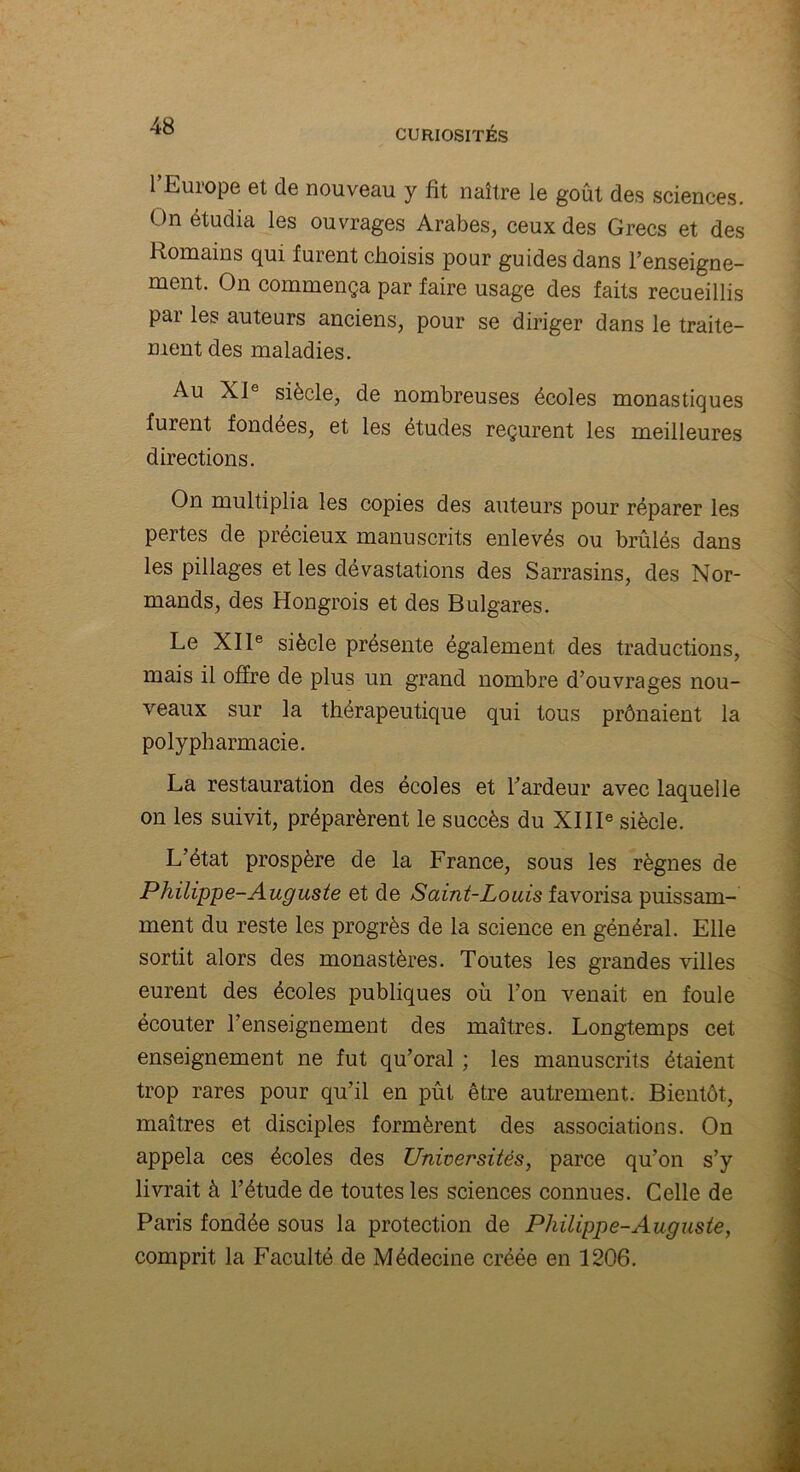 1 Europe et de nouveau y fit naître le goût des sciences. On étudia les ouvrages Arabes, ceux des Grecs et des Romains qui furent choisis pour guides dans l’enseigne- ment. On commença par faire usage des faits recueillis par les auteurs anciens, pour se diriger dans le traite- ment des maladies. Au XJ° siècle, de nombreuses écoles monastiques furent fondées, et les études reçurent les meilleures directions. On multiplia les copies des auteurs pour réparer les pertes de précieux manuscrits enlevés ou brûlés dans les pillages et les dévastations des Sarrasins, des Nor- mands, des Hongrois et des Bulgares. Le XIIe siècle présente également des traductions, mais il offre de plus un grand nombre d’ouvrages nou- veaux sur la thérapeutique qui tous prônaient la polypharmacie. La restauration des écoles et l’ardeur avec laquelle on les suivit, préparèrent le succès du XIIIe siècle. L’état prospère de la France, sous les règnes de Philippe-Auguste et de Saint-Louis favorisa puissam- ment du reste les progrès de la science en général. Elle sortit alors des monastères. Toutes les grandes villes eurent des écoles publiques où l’on venait en foule écouter l’enseignement des maîtres. Longtemps cet enseignement ne fut qu’oral ; les manuscrits étaient trop rares pour qu’il en pût être autrement. Bientôt, maîtres et disciples formèrent des associations. On appela ces écoles des Universités, parce qu’on s’y livrait à l’étude de toutes les sciences connues. Celle de Paris fondée sous la protection de Philippe-Auguste, comprit la Faculté de Médecine créée en 1206.