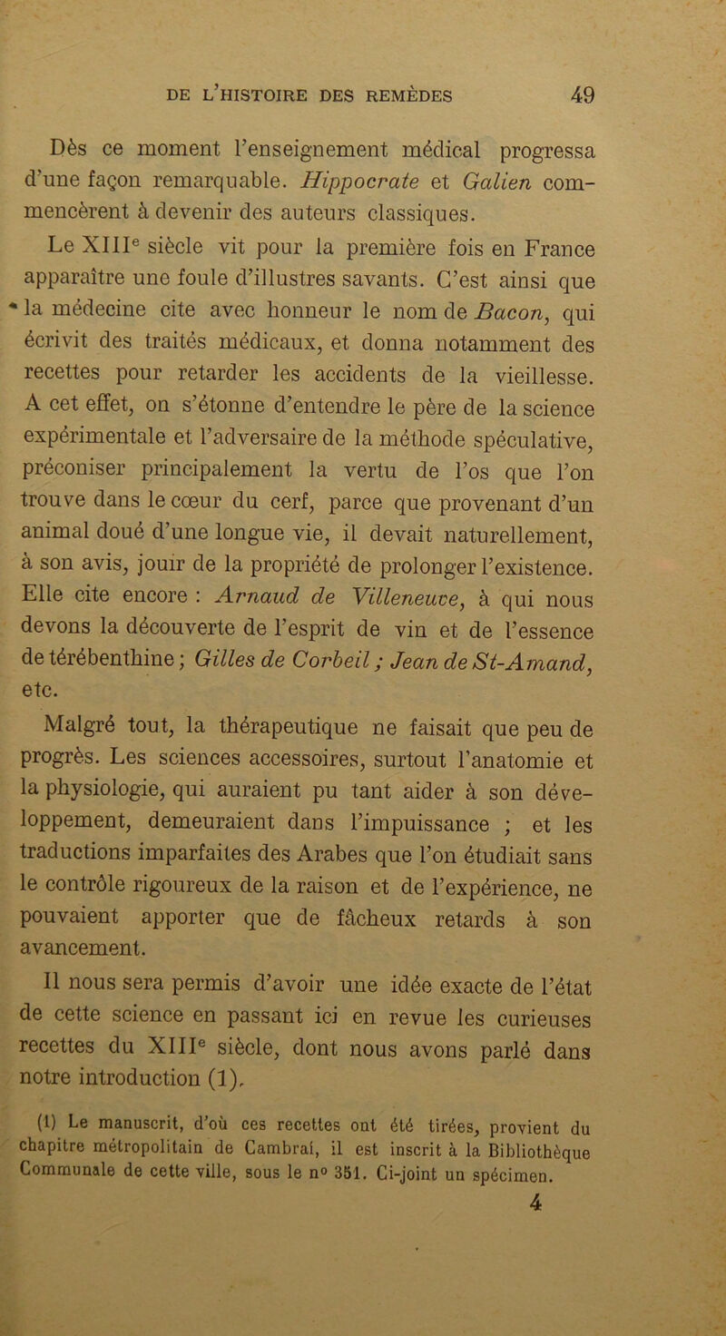 Dès ce moment l’enseignement médical progressa d’une façon remarquable. Hippocrate et Galien com- mencèrent à devenir des auteurs classiques. Le XIIIe siècle vit pour la première fois en France apparaître une foule d’illustres savants. C’est ainsi que * la médecine cite avec honneur le nom de Bacon, qui écrivit des traités médicaux, et donna notamment des recettes pour retarder les accidents de la vieillesse. A cet effet, on s’étonne d’entendre le père de la science expérimentale et l’adversaire de la méthode spéculative, préconiser principalement la vertu de l’os que l’on trouve dans le cœur du cerf, parce que provenant d’un animal doué d’une longue vie, il devait naturellement, à son avis, jouir de la propriété de prolonger l’existence. Elle cite encore : Arnaud de Villeneuve, à qui nous devons la découverte de l’esprit de vin et de l’essence de térébenthine ; Gilles de Corbeil ; Jean de St-Amand, etc. Malgré tout, la thérapeutique ne faisait que peu de progrès. Les sciences accessoires, surtout l’anatomie et la physiologie, qui auraient pu tant aider à son déve- loppement, demeuraient dans l’impuissance ; et les traductions imparfaites des Arabes que l’on étudiait sans le contrôle rigoureux de la raison et de l’expérience, ne pouvaient apporter que de fâcheux retards à son avancement. Il nous sera permis d’avoir une idée exacte de l’état de cette science en passant ici en revue les curieuses recettes du XIIIe siècle, dont nous avons parlé dans notre introduction (1), (1) Le manuscrit, d’où ces recettes ont été tirées, provient du chapitre métropolitain de Cambrai, il est inscrit à la Bibliothèque Communale de cette ville, sous le n° 351. Ci-joint un spécimen. 4