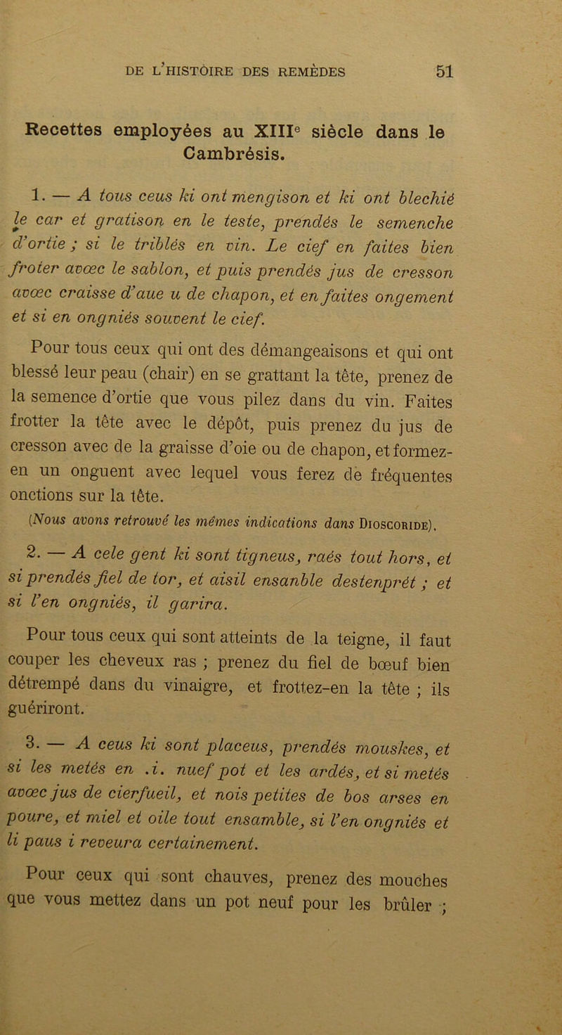 Recettes employées au XIIIe siècle dans le Cambrésis. 1- — A tous ceus ki ont mengison et ki ont blechiè le car et gratison en le teste, prendés le semenche d’ortie ; si le triblés en vin. Le cief en faites bien froter avœc le sablon, et puis prendés jus de cresson avœc craisse d aue u de chapon, et en faites ongement et si en ongniês souvent le cief. Pour tous ceux qui ont des démangeaisons et qui ont blessé leur peau (chair) en se grattant la tête, prenez de la semence d’ortie que vous pilez dans du vin. Faites frotter la tête avec le dépôt, puis prenez du jus de cresson avec de la graisse d’oie ou de chapon, etformez- en un onguent avec lequel vous ferez de fréquentes onctions sur la tête. [Nous avons retrouvé les mêmes indications dans Dioscoride). 2. — A cele gent ki sont tigneus, raés tout hors, et si prendés fiel de tor, et aisil ensanble destenprét ; et si l’en ongniés, il garira. Pour tous ceux qui sont atteints de la teigne, il faut couper les cheveux ras ; prenez du fiel de bœuf bien détrempé dans du vinaigre, et frottez-en la tête ; ils guériront. 3- — A ceus ki sont placeus, prendés mouskes, et si les metés en . i. nuef pot et les ardés, et si me tés avŒc jus de cierfueil, et nois petites de bos arses en goure, et miel et oile tout ensamble, si l’en ongniés et li paus i reveura certainement. Pour ceux qui sont chauves, prenez des mouches que vous mettez dans un pot neuf pour les brûler ;