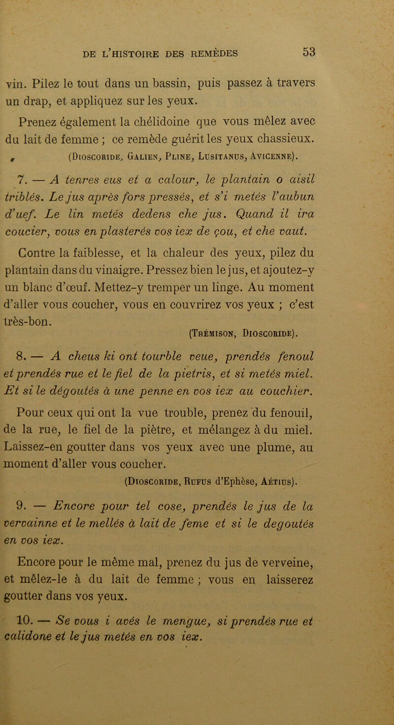 vin. Pilez le tout dans un bassin, puis passez à travers un drap, et appliquez sur les yeux. Prenez également la chélidoine que vous mêlez avec du lait de femme ; ce remède guérit les yeux chassieux. # (Dioscoride, Galien, Pline, Lusitanüs, Avicenne). 7. — A tenres eus et a calour} le plantain o aisil triblês. Le jus après fors pressés, et s’i metés Vaubun d’uef. Le lin metés dedens che jus. Quand il ira couder, vous en plasterés vos ieæ de çou, et che vaut. Contre la faiblesse, et la chaleur des yeux, pilez du plantain dans du vinaigre. Pressez bien le jus, et ajoutez-y un blanc d’œuf. Mettez-y tremper un linge. Au moment d’aller vous coucher, vous en couvrirez vos yeux ; c’est très-bon. (Tbémison, Dioscoride). 8. — A cheus ki ont tourble veue, prendés fenoul etprendés rue et le fiel de la pietris, et si metés miel. Et si le dégoûtés à une penne en vos ieæ au couchier. Pour ceux qui ont la vue trouble, prenez du fenouil, de la rue, le fiel de la piètre, et mélangez à du miel. Laissez-en goutter dans vos yeux avec une plume, au moment d’aller vous coucher. (Dioscoride, Rufus d’Ephèse, àétius). 9. — Encore pour tel cose, prendés le jus de la vervainne et le mellés à lait de feme et si le dégoûtés en vos ieæ. Encore pour le même mal, prenez du jus de verveine, et mêlez-le à du lait de femme ; vous en laisserez goutter dans vos yeux. 10. — Se vous i avés le mengue, si prendés rue et calidone et le jus metés en vos ieæ.