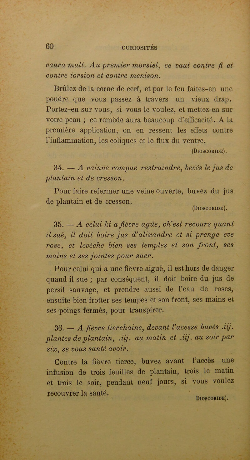 vaura mult. Au premier morsiel, ce vaut contre fi et contre torsion et contre menison. Brûlez de la corne de cerf, et par le feu faites-en une poudre que vous passez à travers un vieux drap. Portez-en sur vous, si vous le voulez, et mettez-en sur votre peau ; ce remède aura beaucoup d’efficacité. A la première application, on en ressent les effets contre l’inflammation, les coliques et le flux du ventre. (Dioscoride). 34. — A vainne rompue restraindre, beoés le jus de plantain et de cresson. Pour faire refermer une veine ouverte, buvez du jus de plantain et de cresson. (Dioscoride). 35. — A celui ki a fièvre agüe, ch'est recours quant il suë, il doit boire jus d’alixandre et si prenge eve rose, et levèche bien ses temples et son front, ses mains et ses jointes pour suer. Pour celui qui a une fièvre aiguë, il est hors de danger quand il sue ; par conséquent, il doit boire du jus de persil sauvage, et prendre aussi de l’eau de roses, ensuite bien frotter ses tempes et son front, ses mains et ses poings fermés, pour transpirer. 36. — A fièvre tierchaine, devant Uacesse buvés .iij. plantes de plantain, .iij. au matin et .iij. au soir par six, se vous santé avoir. Contre la fièvre tierce, buvez avant l’accès une infusion de trois feuilles de plantain, trois le matin et trois le soir, pendant neuf jours, si vous voulez recouvrer la santé. Dioscoride).