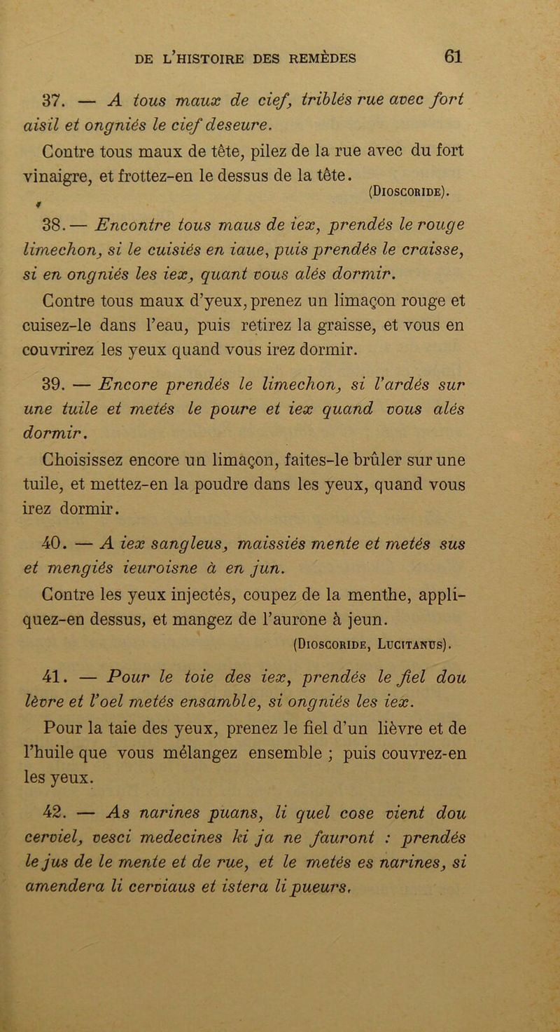 37. — A tous maux de cief, triblés rue avec fort aisil et ongniés le cief deseure. Contre tous maux de tête, pilez de la rue avec du fort vinaigre, et frottez-en le dessus de la tête. (Dioscoride). ♦ 38. — Encontre tous maus de iex, prendés le rouge limechon, si le cuisiés en iaue, puis prendés le croisse, si en ongniés les iex, quant vous alés dormir. Contre tous maux d’yeux, prenez un limaçon rouge et cuisez-le dans l’eau, puis retirez la graisse, et vous en couvrirez les yeux quand vous irez dormir. 39. — Encore prendés le limechon, si Vardès sur une tuile et metés le poure et iex quand vous alés dormir. Choisissez encore un limaçon, faites-le brûler sur une tuile, et mettez-en la poudre dans les yeux, quand vous irez dormir. 40. — A iex sangleus, maissiés mente et metés sus et mengiés ieuroisne à en jun. Contre les yeux injectés, coupez de la menthe, appli- quez-en dessus, et mangez de l’aurone à jeun. (Dioscoride, Lucitanus). 41. — Pour le toie des iex, prendés le fiel dou lèvre et l’oel metés ensamble, si ongniés les iex. Pour la taie des yeux, prenez le fiel d’un lièvre et de l’huile que vous mélangez ensemble ; puis couvrez-en les yeux. 42. — As narines puans, li quel cose vient dou cerviel, vesci médecines ki ja ne fauront : prendés le jus de le mente et de rue, et le metés es narines, si amendera li cerviaus et istera lipueurs,