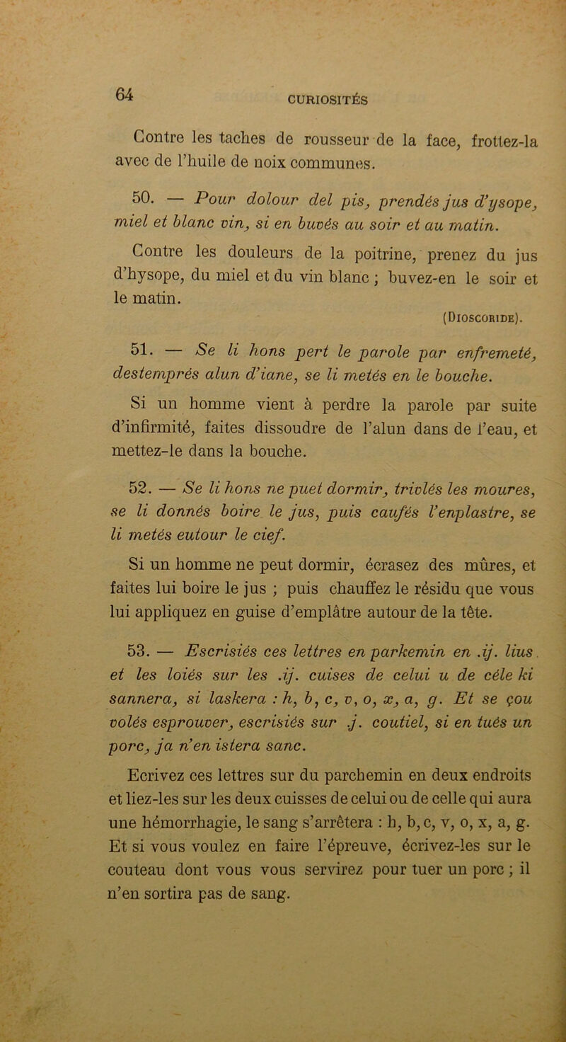 Contre les taches de rousseur de la face, frottez-la avec de l’huile de noix communes. 50* Pour’ dolour del pis, prendés jus d’ysope, miel et blanc vin, si en buvès au soir et au matin. Contre les douleurs de la poitrine, prenez du jus d hysope, du miel et du vin blanc ; buvez-en le soir et le matin. (Dioscoride). 51- — Se li lions pert le parole par enfremeté, destemprés alun d’iane, se li mêlés en le bouche. Si un homme vient à perdre la parole par suite d’infirmité, faites dissoudre de l’alun dans de l’eau, et mettez-le dans la bouche. 52. — Se li lions ne puet dormir, trivlés les moures, se li donnés boire le jus, puis caufés l’enplastre, se li metés eutour le cief. Si un homme ne peut dormir, écrasez des mûres, et faites lui boire le jus ; puis chauffez le résidu que vous lui appliquez en guise d’emplâtre autour de la tête. 53. — Escrisiés ces lettres en parkemin en .ij. lius et les loiés sur les .ij. cuises de celui u de cèle ki sannera, si laskera : h, b, c, v, o, x, a, g. Et se çou volés esprouver, escrisiés sur j. coutiel, si en tués un porc, ja nen istera sanc. Ecrivez ces lettres sur du parchemin en deux endroits et liez-les sur les deux cuisses de celui ou de celle qui aura une hémorrhagie, le sang s’arrêtera : h, b,c, v, o, x, a, g. Et si vous voulez en faire l’épreuve, écrivez-les sur le couteau dont vous vous servirez pour tuer un porc ; il n’en sortira pas de sang.