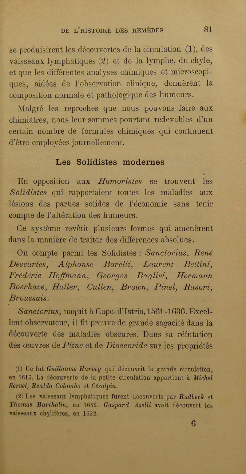 se produisirent les découvertes de la circulation (1), des vaisseaux lymphatiques (2) et de la lymphe, du chyle, et que les différentes analyses chimiques et microscopi- ques, aidées de l’observation clinique, donnèrent la composition normale et pathologique des humeurs. Malgré les reproches que nous pouvons faire aux chimiatres, nous leur sommes pourtant redevables d’un certain nombre de formules chimiques qui continuent d’être employées journellement. Les Solidistes modernes * En opposition aux Humoristes se trouvent les Solidistes qui rapportaient toutes les maladies aux lésions des parties solides de l’économie sans tenir compte de l’altération des humeurs. Ce système revêtit plusieurs formes qui amenèrent dans la manière de traiter des différences absolues. On compte parmi les Solidistes : Sanctorius, René Descartes, Alphonse Borelli, Laurent Bellini, Frédéric Hoffmann, Georges Baglivi, Hermann Boerhave, Haller, Cullen, Brown, Pinel, Rasori, Broussais. Sanctorius, naquit à Capo-d’Istria, 1561-1636. Excel- lent observateur, il fit preuve de grande sagacité dans la découverte des maladies obscures. Dans sa réfutation des œuvres de Pline et de Dioscoride sur les propriétés (1) Ce fut Guillaume Harvey qui découvrit la grande circulation, en 1615. La découverte de la petite circulation appartient à Michel Servet, Realdo Colombo et Cdsalpin. (2) Les vaisseaux, lymphatiques furent découverts par Rudbeck et Thomas Bartholin, en 1650. Gaspard Aselli avait découvert les vaisseaux chylifères, en 1622. 6