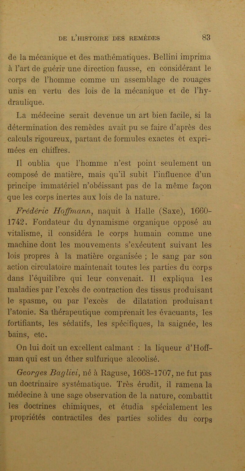 de la mécanique et des mathématiques. Bellini imprima à l’art de guérir une direction fausse, en considérant le corps de l’homme comme un assemblage de rouages unis en vertu des lois de la mécanique et de l’hy- draulique. La médecine serait devenue un art bien facile, si la détermination des remèdes avait pu se faire d’après des calculs rigoureux, partant de formules exactes et expri- mées en chiffres. Il oublia que l’homme n’est point seulement un composé de matière, mais qu’il subit l’influence d’un principe immatériel n’obéissant pas de la même façon que les corps inertes aux lois de la nature. Frédéric Hoffmann, naquit à Halle (Saxe), 1660- 1742. Fondateur du dynamisme organique opposé au vitalisme, il considéra le corps humain comme une machine dont les mouvements s’exécutent suivant les lois propres à la matière organisée ; le sang par son action circulatoire maintenait toutes les parties du corps dans l’équilibre qui leur convenait. Il expliqua les maladies par l’excès de contraction des tissus produisant le spasme, ou par l’excès de dilatation produisant l’atonie. Sa thérapeutique comprenait les évacuants, les fortifiants, les sédatifs, les spécifiques, la saignée, les bains, etc. On lui doit un excellent calmant : la liqueur d’Hoff- man qui est un éther sulfurique alcoolisé. Georges Baglivi, né à Raguse, 1668-1707, ne fut pas un doctrinaire systématique. Très érudit, il ramena la médecine à une sage observation de la nature, combattit les doctrines chimiques, et étudia spécialement les propriétés contractiles des parties solides du corps