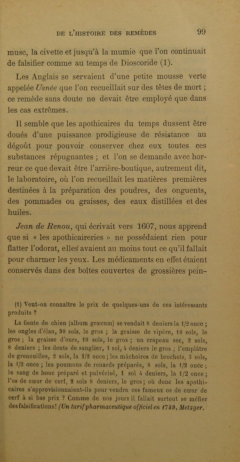 musc, la civette et jusqu’à la mumie que l’on continuait de falsifier comme au temps de Dioscoride (1). Les Anglais se servaient d’une petite mousse verte appelée Usnée que l’on recueillait sur des têtes de mort ; ce remède sans doute ne devait être employé que dans les cas extrêmes. Il semble que les apothicaires du temps dussent être doués d’une puissance prodigieuse de résistance au dégoût pour pouvoir conserver chez eux toutes ces substances répugnantes ; et l’on se demande avec hor- reur ce que devait être l’arrière-boutique, autrement dit, le laboratoire, où l’on recueillait les matières premières destinées à la préparation des poudres, des onguents, des pommades ou graisses, des eaux distillées et des huiles. Jean de Renou, qui écrivait vers 1607, nous apprend que si « les apothicaireries » ne possédaient rien pour flatter l’odorat, elles avaient au moins tout ce qu’il fallait pour charmer les yeux. Les médicaments en effet étaient conservés dans des boîtes couvertes de grossières pein- (1) Veut-on connaître le prix de quelques-uns de ces intéressants produits ? La fiente de chien (album græcum) se vendait 8 deniers la 1/2 once ; les ongles d’élan, 80 sols, le gros ; la graisse de vipère, 10 sols, le gros; la graisse d’ours, 10 sols, le gros; un crapeau sec, 2 sols, 8 deniers ; les dents de sanglier, 1 sol, 4 deniers le gros ; l’emplâtre de grenouilles, 2 sols, la 1/2 once; les mâchoires de brochets, 3 sols, la 1/2 once; les poumons de renards préparés, 8 sols, la 1/2 once; le sang de bouc préparé et pulvérisé, 1 sol 4 deniers, la 1/2 once; l’os de cœur de cerf, 2 sols 8 deniers, le gros; où donc les apothi- caires s’approvisionnaient-ils pour vendre ces fameux os de cœur de cerf à si bas prix ? Comme de nos jours il fallait surtout se méfier des falsifications! (Un tarif pharmaceutique officiel en 1759, Metzger.