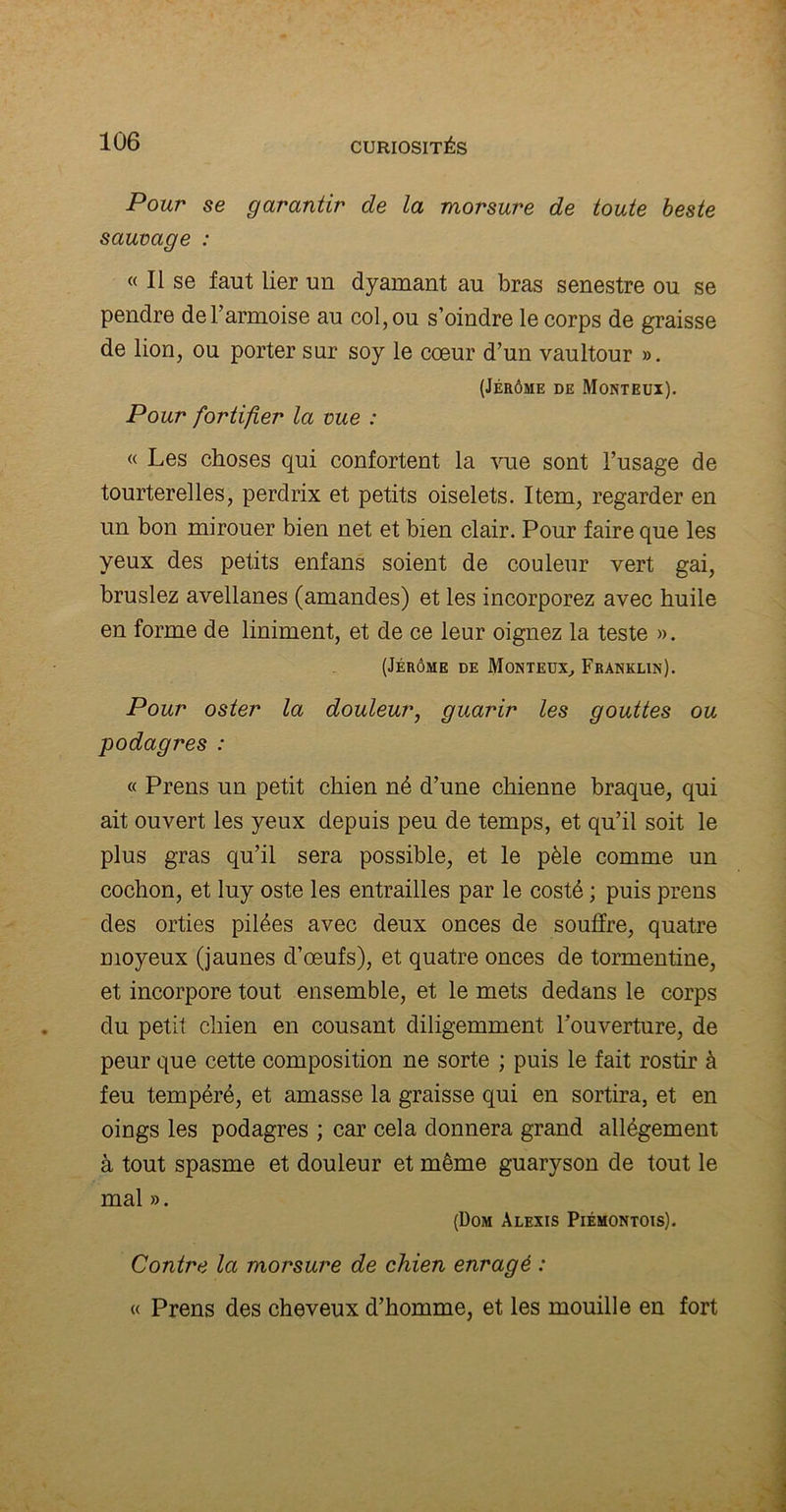 Pour se garantir de la morsure de toute beste sauvage : « Il se faut lier un dyamant au bras senestre ou se pendre de l’armoise au col, ou s’oindre le corps de graisse de lion, ou porter sur soy le cœur d’un vaultour ». (Jérôme de Monteux). Pour fortifier la vue : « Les choses qui confortent la vue sont l’usage de tourterelles, perdrix et petits oiselets. Item, regarder en un bon mirouer bien net et bien clair. Pour faire que les yeux des petits enfans soient de couleur vert gai, bruslez avellanes (amandes) et les incorporez avec huile en forme de liniment, et de ce leur oignez la teste ». (Jérôme de Monteux, Franklin). Pour oster la douleur, guarir les gouttes ou podagres : « Prens un petit chien né d’une chienne braque, qui ait ouvert les yeux depuis peu de temps, et qu’il soit le plus gras qu’il sera possible, et le pèle comme un cochon, et luy oste les entrailles par le costé ; puis prens des orties pilées avec deux onces de souffre, quatre moyeux (jaunes d’œufs), et quatre onces de tormentine, et incorpore tout ensemble, et le mets dedans le corps du petit chien en cousant diligemment l’ouverture, de peur que cette composition ne sorte ; puis le fait rostir à feu tempéré, et amasse la graisse qui en sortira, et en oings les podagres ; car cela donnera grand allégement à tout spasme et douleur et même guaryson de tout le mal ». (Dom Alexis Piémontois). Contre la morsure de chien enragé : « Prens des cheveux d’homme, et les mouille en fort