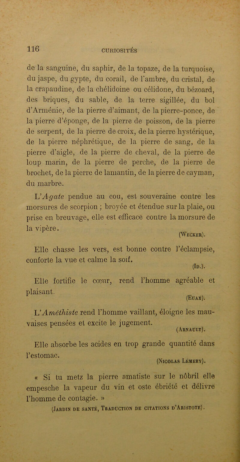 de la sanguine, du saphir, de la topaze, de la turquoise, du jaspe, du gypte, du corail, de l'ambre, du cristal, de la crapaudine, de la chélidoine ou célidone, du bézoard, des briques, du sable, de la terre sigillée, du bol d’Arménie, de la pierre d’aimant, de la pierre-ponce, de la pierre cl’éponge, de la pierre de poisson, de la pierre de serpent, de la pierre de croix, de la pierre hystérique, de la pierre néphrétique, de la pierre de sang, de la pierre d’aigle, de la pierre de cheval, de la pierre de loup marin, de la pierre de perche, de la pierre de brochet, de la pierre de lamantin, de la pierre de cayman, du marbre. L’Agate pendue au cou, est souveraine contre les morsures de scorpion ; broyée et étendue sur la plaie, ou prise en breuvage, elle est efficace contre la morsure de la vipère. (Weckeb). Elle chasse les vers, est bonne contre l’éclampsie, conforte la vue et calme la soif. (Id.). Elle fortifie le cœur, rend l’homme agréable et plaisant. (Euax). L’Améthiste rend l’homme vaillant, éloigne les mau- vaises pensées el excite le jugement. (àrnault). Elle absorbe les acides en trop grande quantité dans l’estomac. (Nicolas Lémery). « Si tu metz la pierre amatiste sur le nôbril elle empesche la vapeur du vin et oste ébriété et délivre l’homme de contagie. » (Jardin de santé, Traduction de citations d’Aristote).