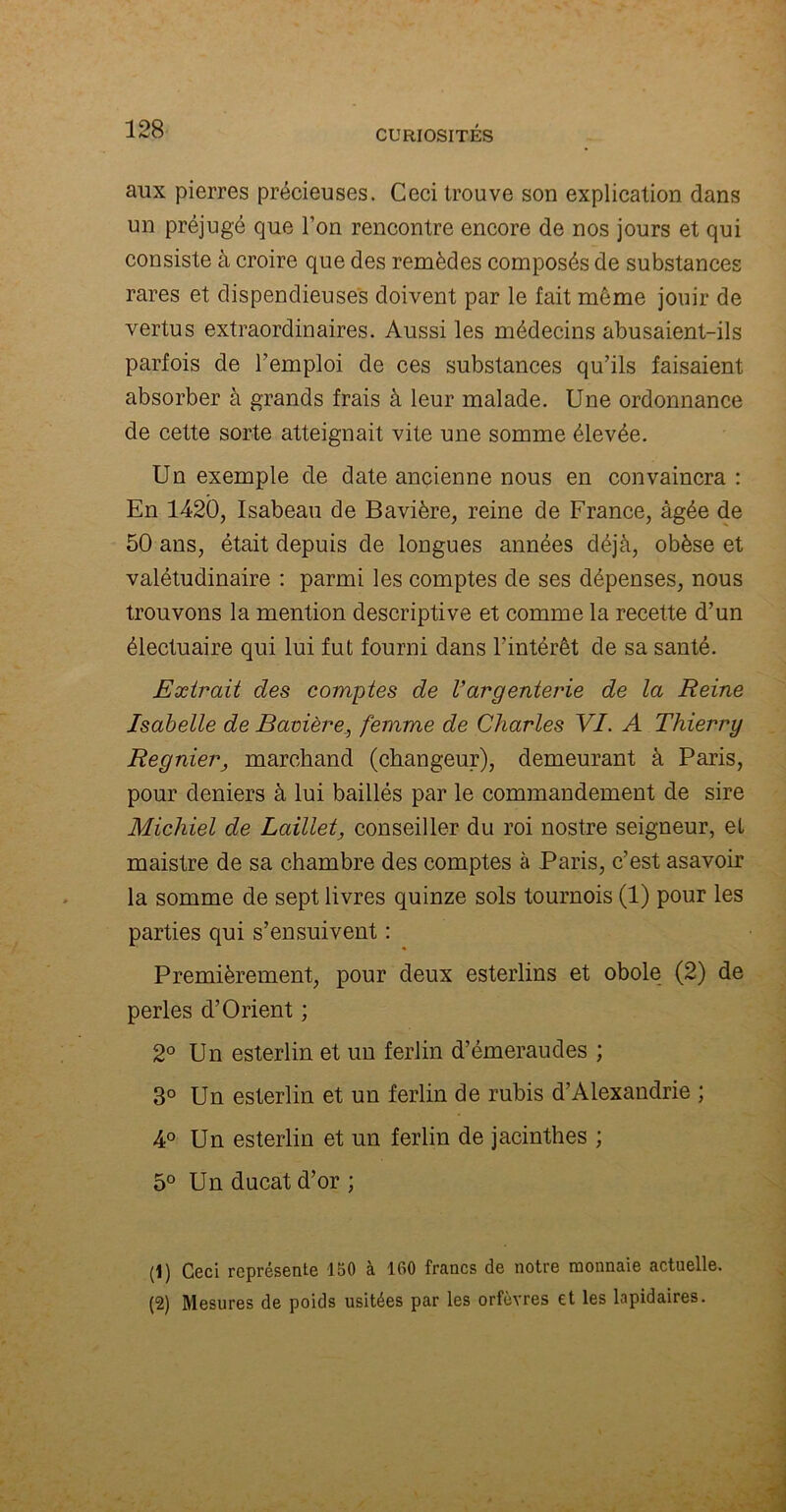 aux pierres précieuses. Ceci trouve son explication dans un préjugé que l’on rencontre encore de nos jours et qui consiste à croire que des remèdes composés de substances rares et dispendieuses doivent par le fait meme jouir de vertus extraordinaires. Aussi les médecins abusaient-ils parfois de l’emploi de ces substances qu’ils faisaient absorber à grands frais à leur malade. Une ordonnance de cette sorte atteignait vite une somme élevée. Un exemple de date ancienne nous en convaincra : En 1420, Isabeau de Bavière, reine de France, âgée de 50 ans, était depuis de longues années déjà, obèse et valétudinaire : parmi les comptes de ses dépenses, nous trouvons la mention descriptive et comme la recette d’un électuaire qui lui fut fourni dans l’intérêt de sa santé. Extrait des comptes de Vargenterie de la Reine Isabelle de Bavière_, femme de Charles VI. A Thierry Reynier, marchand (changeur), demeurant à Paris, pour deniers à lui baillés par le commandement de sire Michiel de Laillet, conseiller du roi nostre seigneur, et maistre de sa chambre des comptes à Paris, c’est asavoir la somme de sept livres quinze sols tournois (1) pour les parties qui s’ensuivent : Premièrement, pour deux esterlins et obole (2) de perles d’Orient ; 2° Un esterlin et un ferlin d’émeraudes ; 3° Un esterlin et un ferlin de rubis d’Alexandrie ; 4° Un esterlin et un ferlin de jacinthes ; 5° Un ducat d’or; (1) Ceci représente 150 à 160 francs de notre monnaie actuelle. (2) Mesures de poids usitées par les orfèvres et les lapidaires.