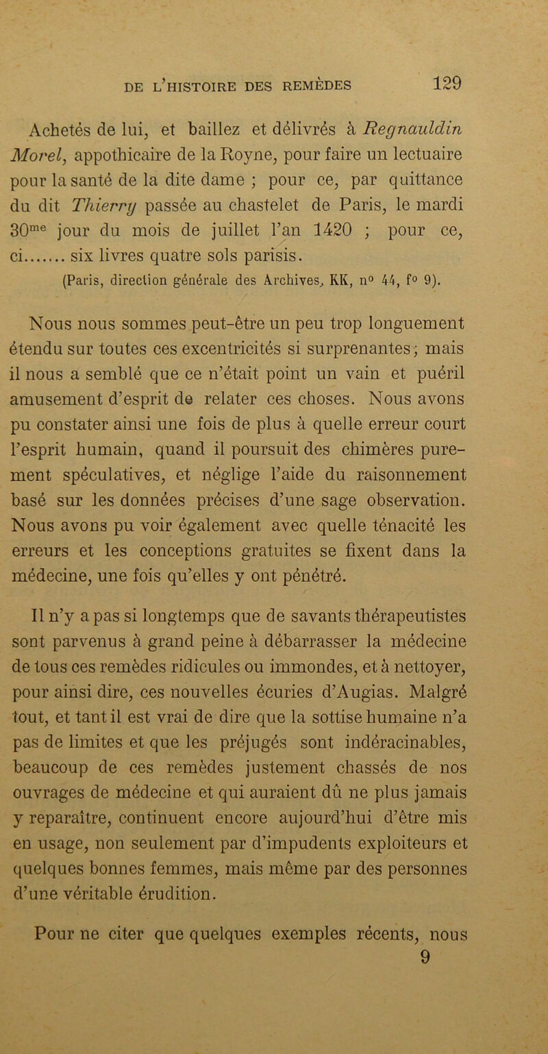 Achetés de lui, et baillez et délivrés à Regnauldin Mor'el, appothicaire de la Royne, pour faire un lectuaire pour la santé de la dite dame ; pour ce, par quittance du dit Thierry passée au chastelet de Paris, le mardi 30me jour du mois de juillet l’an 1420 ; pour ce, ci six livres quatre sols parisis. (Paris, direclion générale des Archives, RK, n° 44, f° 9). Nous nous sommes peut-être un peu trop longuement étendu sur toutes ces excentricités si surprenantes; mais il nous a semblé que ce n’était point un vain et puéril amusement d’esprit de relater ces choses. Nous avons pu constater ainsi une fois de plus à quelle erreur court l’esprit humain, quand il poursuit des chimères pure- ment spéculatives, et néglige l’aide du raisonnement basé sur les données précises d’une sage observation. Nous avons pu voir également avec quelle ténacité les erreurs et les conceptions gratuites se fixent dans la médecine, une fois qu’elles y ont pénétré. Il n’y a pas si longtemps que de savants thérapeutistes sont parvenus à grand peine à débarrasser la médecine de tous ces remèdes ridicules ou immondes, et à nettoyer, pour ainsi dire, ces nouvelles écuries d’Augias. Malgré tout, et tant il est vrai de dire que la sottise humaine n’a pas de limites et que les préjugés sont indéracinables, beaucoup de ces remèdes justement chassés de nos ouvrages de médecine et qui auraient dû ne plus jamais y reparaître, continuent encore aujourd’hui d’être mis en usage, non seulement par d’impudents exploiteurs et quelques bonnes femmes, mais même par des personnes d’une véritable érudition. Pour ne citer que quelques exemples récents, nous 9