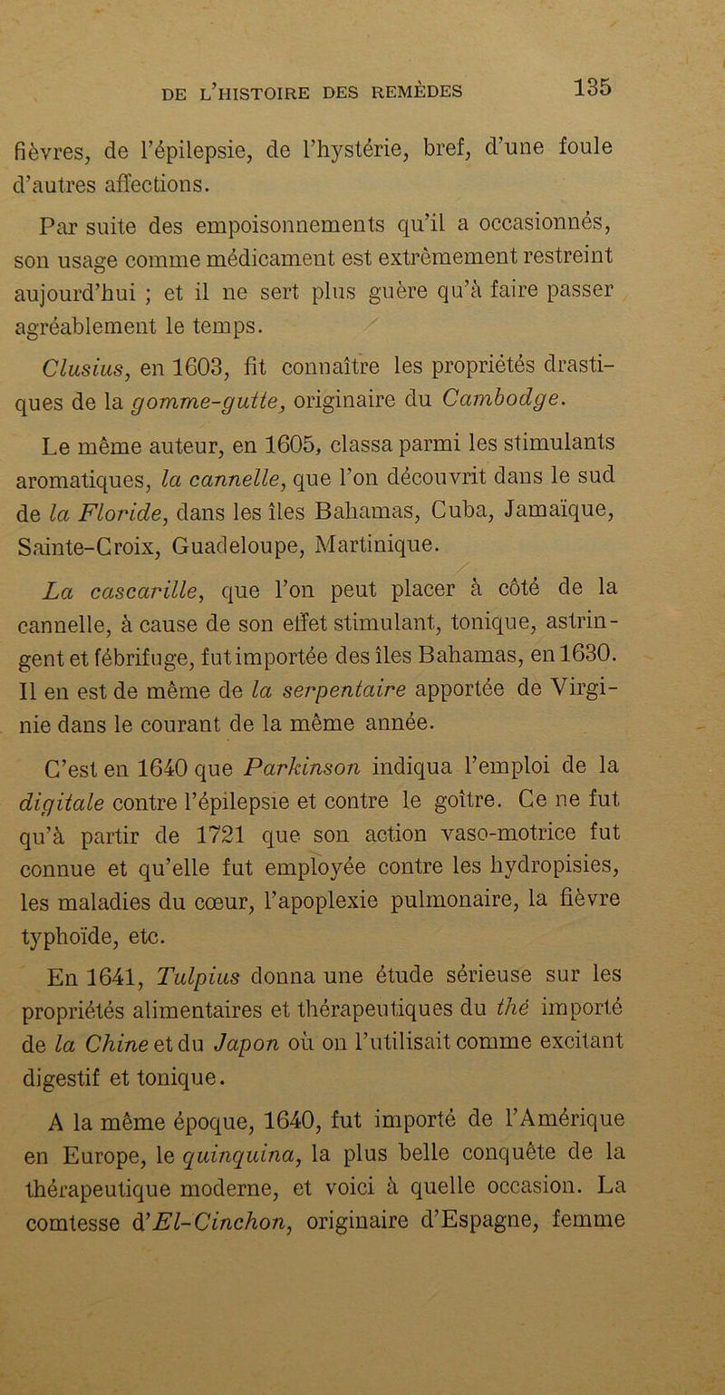 fièvres, de l’épilepsie, de l’hystérie, bref, d’une foule d’autres affections. Par suite des empoisonnements qu’il a occasionnés, son usage comme médicament est extrêmement restreint aujourd’hui ; et il ne sert plus guère qu’à faire passer agréablement le temps. Clusius, en 1603, fît connaître les propriétés drasti- ques de la gomme-gutte3 originaire du Cambodge. Le même auteur, en 1605, classa parmi les stimulants aromatiques, la cannelle, que l’on découvrit dans le sud de la Floride, dans les îles Bahamas, Cuba, Jamaïque, Sainte-Croix, Guadeloupe, Martinique. La cascarïlle, que l’on peut placer à côté de la cannelle, à cause de son effet stimulant, tonique, astrin- gent et fébrifuge, fut importée des îles Bahamas, en 1630. Il en est de même de la serpentaire apportée de Virgi- nie dans le courant de la même année. C’est en 1640 que Parkinson indiqua l’emploi de la digitale contre l’épilepsie et contre le goître. Ce ne fut qu’à partir de 1721 que son action vaso-motrice fut connue et qu’elle fut employée contre les hydropisies, les maladies du cœur, l’apoplexie pulmonaire, la fièvre typhoïde, etc. En 1641, Tulpius donna une étude sérieuse sur les propriétés alimentaires et thérapeutiques du thé importé de la Chine et du Japon où on l’utilisait comme excitant digestif et tonique. A la même époque, 1640, fut importé de l’Amérique en Europe, le quinquina, la plus belle conquête de la thérapeutique moderne, et voici à quelle occasion. La comtesse d’El-Cinchon, originaire d’Espagne, femme