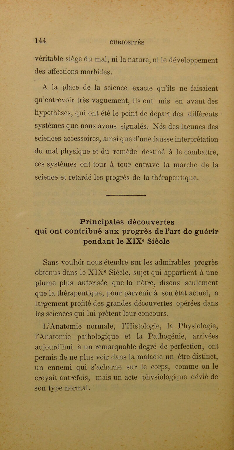 véritable siège du mal, ni la nature, ni le développement des affections morbides. A la place de la science exacte qu’ils ne faisaient qu’entrevoir très vaguement, ils ont mis en avant des hypothèses, qui ont été le point de départ des différents systèmes que nous avons signalés. Nés des lacunes des sciences accessoires, ainsi que d’une fausse interprétation du mal physique et du remède destiné à le combattre, ces systèmes ont tour à tour entravé la marche de la science et retardé les progrès de la thérapeutique. Principales découvertes qui ont contribué aux progrès de l’art de guérir pendant le XIXe Siècle Sans vouloir nous étendre sur les admirables progrès obtenus dans le XIXe Siècle, sujet qui appartient à une plume plus autorisée que la nôtre, disons seulement que la thérapeutique, pour parvenir à son état actuel, a largement profité des grandes découvertes opérées dans les sciences qui lui prêtent leur concours. L’Anatomie normale, l’Histologie, la Physiologie, l’Anatomie pathologique et la Pathogénie, arrivées aujourd’hui à un remarquable degré de perfection, ont permis de ne plus voir dans la maladie un être distinct, un ennemi qui s’acharne sur le corps, comme on le croyait autrefois, mais un acte physiologique dévié de son type normal.