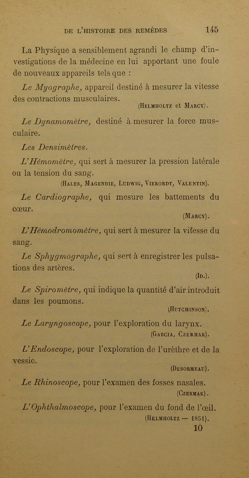 La Physique a sensiblement agrandi le champ d’in- vestigations de la médecine en lui apportant une foule de nouveaux appareils tels que : Le Myographe, appareil destiné à mesurer la vitesse des contractions musculaires. (Helmholtz et Marcy). Le Dynamomètre, destiné à mesurer la force mus- culaire. Les Densimètres. L’Hémomètre ; qui sert à mesurer la pression latérale ou la tension du sang. (Hales, Magendie, Ludwig, Vierordt, Valentin). Le Cardiographe, qui mesure les battements du cœur. (Marcy). UHémodromomètre, qui sert à mesurer la vitesse du sang. Le Sphy g mo graphe, qui sert à enregistrer les pulsa- tions des artères. (Id.). Le Spiromètre, qui indique la quantité d’air introduit dans les poumons. (Hütchinson). Le Laryngoscope, pour l’exploration du larynx. (Garcia, Czermak). VEndoscope, pour l’exploration de l’urèthre et de la vessie. (Desormeau). Le Rhinoscope, pour l’examen des fosses nasales. (Czermak) . UOphthalmoscope, pour l’examen du fond de l’œil. (Helmholtz — 1851). 10