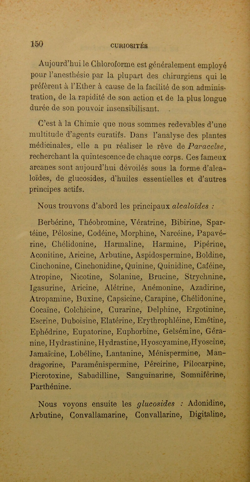 Aujourd’hui le Chloroforme est généralement employé pour l’anesthésie par la plupart des chirurgiens qui le préfèrent à l’Ether à cause de la facilité de son adminis- tration, de la rapidité de son action et de la plus longue durée de son pouvoir insensibilisant. C’est à la Chimie que nous sommes redevables d’une multitude d’agents curatifs. Dans l’analyse des plantes médicinales, elle a pu réaliser le rêve de Paracelse, recherchant la quintescencede chaque corps. Ces fameux arcanes sont aujourd’hui dévoilés sous la forme d’alca- loïdes, de glucosides, d’huiles essentielles et d’autres principes actifs. Nous trouvons d’abord les principaux alcaloïdes : Berbérine, Théobromine, Vératrine, Bibirine, Spar- téine, Pélosine, Codéine, Morphine, Narcéine, Papavé- rine, Chélidonine, Harmaline, Harmine, Pipérine, Aconitine, Aricine, Arbutine, Aspidospermine, Boldine, Cinchonine, Cinchonidine, Quinine, Quinidine, Caféine, Atropine, Nicotine, Solanine, Brucine, Strychnine, Igasurine, Aricine, Alétrine, Anémonine, Azadirine, Atropamine, Buxine, Capsicine, Carapine, Chélidonine, Cocaïne, Colchicine, Curarine, Delphine, Ergotinine, Escrine, Duboisine, Elatérine, Erythrophléine, Emétine, Ephédrine, Eupatorine, Euphorbine, Gelsémine, Géra- nine, Hydrastinine, Hydrastine, Hyoscyamine,Hyoscine, Jamaïcine, Lobéline, Lantanine, Ménispermine, Man- dragorine, Paraménispermine, Péreirine, Pilocarpine, Picrotoxine, Sabadilline, Sanguinarine, Somniférine, Parthénine. Nous voyons ensuite les glucosides : Adonidine, Arbutine, Convaliamarine, Convallarine, Digitaline,