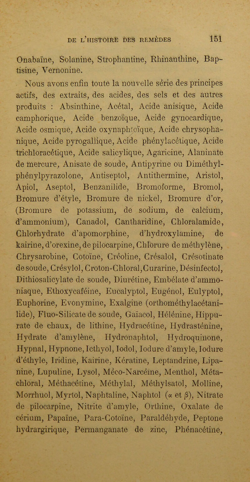 Onabaïne, Solanine, Strophantine, Rhinanthine, Bap- tisme, Vernonine. Nous avons enfin toute la nouvelle série des principes actifs, des extraits, des acides, des sels et des autres produits : Absinthine, Acétal, Acide anisique, Acide camphorique, Acide benzoïque, Acide gynocarclique, Acide osmique, Acide oxynaphtoïque, Acide chrysopha- nique, Acide pyrogallique, Acide phénylacétique, Acide trichloracétique, Acide salicylique, Agaricine, Alaninate de mercure, Anisate de soude, Antipyrine ou Diméthyl- phénylpyrazolone, Antiseptol, Antithermine, Aristol, Apiol, Aseptol, Benzanilide, Bromoforme, Bromol, Bromure d’étyle, Bromure de nickel, Bromure d’or, (Bromure de potassium, de sodium, de calcium, d’ammonium), Canadol, Cantharidine, Chloralamide, Chlorhydrate d’apomorphine, d’hydroxylamine, de kairine, d’orexine, de pilocarpine, Chlorure de méthylène, Chrysarobine, Cotoïne, Créoline, Crésalol, Crésotinate de soude, Crésylol, Croton-Chloral,Curarine, Désinfectol, Dithiosalicylate de soude, Diurétine, Embélate d’ammo- niaque, Ethoxycaféine, Eucalyptol, Eugénol, Eulyptol, Euphorine, Evonymine, Exalgine (orthométhylacétani- lide), Fluo-Silicate de soude, Gaïacol, Iiélénine, Hippu- rate de chaux, de lithine, Hydracétine, Hydrasténine, Hydrate d’amylène, Hydronaphtol, Hydroquinone, Hypnal, Iiypnone, Icthyol, Ioclol, Iodure d’amyle, Iodure d’éthyle, Iridine, Kairine, Kératine, Leptandrine, Lipa- nine, Lupuline, Lysol, Méco-Narcéine, Menthol, Méta- chloral, Méthacétine, Méthylal, Méthylsatol, Molline, Morrhuol, Myrtol, Naphtaline, Naphtol (a et /3), Nitrate de pilocarpine, Nitrite d’amyle, Orthine, Oxalate de cérium, Papaïne, Para-Cotoïne, Paraldéhyde, Peptone hydrargirique, Permanganate de zinc, Phénacétine,