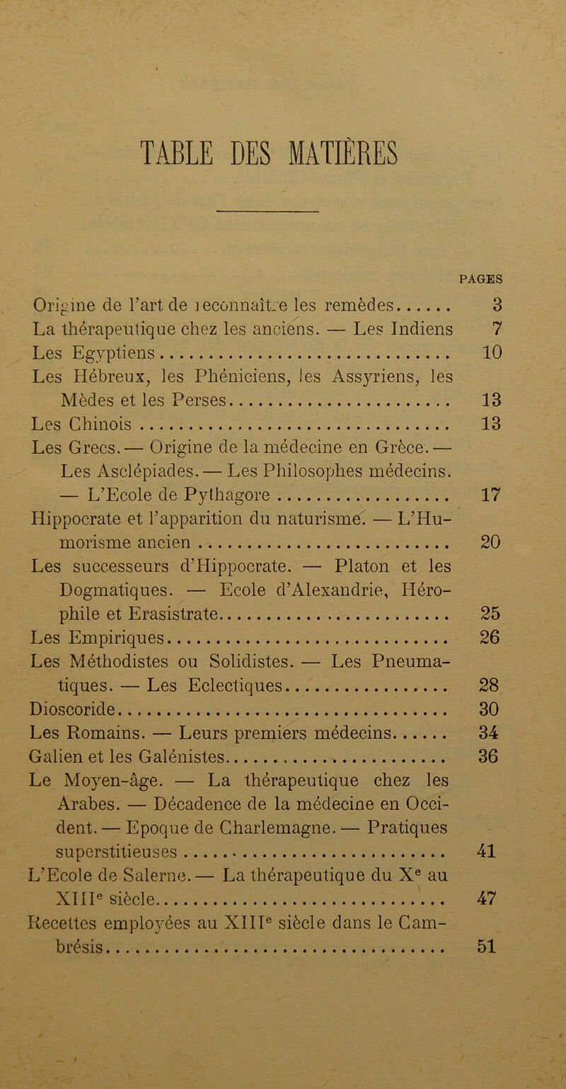 TABLE DES MATIÈRES PAGES Origine de l’art, de ieconnaîLe les remèdes 3 La thérapeutique chez les anciens. — Les Indiens 7 Les Egyptiens 10 Les Hébreux, les Phéniciens, les Assyriens, les Mèdes et les Perses 13 Les Chinois 13 Les Grecs.— Origine de la médecine en Grèce.— Les Asclépiades. — Les Philosophes médecins. — L’Ecole de Pythagore 17 Hippocrate et l’apparition du naturisme. — L’Hu- morisme ancien 20 Les successeurs d’Hippocrate. — Platon et les Dogmatiques. — Ecole d’Alexandrie, Héro- phile et Erasistrate 25 Les Empiriques 26 Les Méthodistes ou Solidistes. — Les Pneuma- tiques. — Les Eclectiques 28 Dioscoride 30 Les Romains. — Leurs premiers médecins 34 Galien et les Galénistes 36 Le Moyen-âge. — La thérapeutique chez les Arabes. — Décadence de la médecine en Occi- dent. — Epoque de Charlemagne. — Pratiques superstitieuses 41 L’Ecole de Salerne.— La thérapeutique du Xe au XIIIe siècle 47 Recettes employées au XIIIe siècle dans le Cam- brésis 51