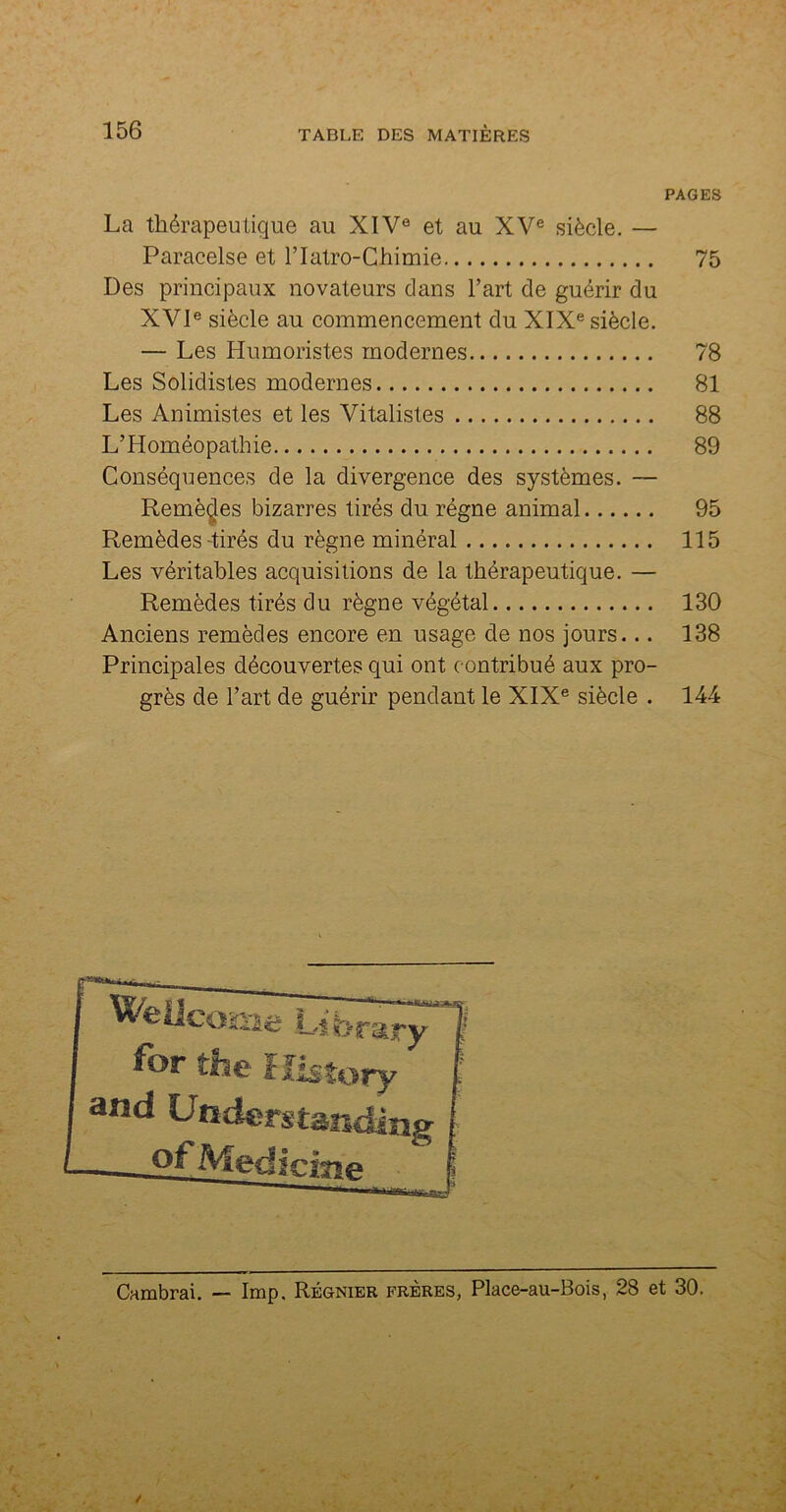 PAGES La thérapeutique au XIV0 et au XVe siècle. — Paracelse et l’Iatro-Chimie 75 Des principaux novateurs dans l’art de guérir du XVIe siècle au commencement du XIXe siècle. — Les Humoristes modernes 78 Les Solidistes modernes 81 Les Animistes et les Vitalistes 88 L’Homéopathie 89 Conséquences de la divergence des systèmes. — Remèdes bizarres tirés du régne animal 95 Remèdes-tirés du règne minéral 115 Les véritables acquisitions de la thérapeutique. — Remèdes tirés du règne végétal 130 Anciens remèdes encore en usage de nos jours... 138 Principales découvertes qui ont contribué aux pro- grès de l’art de guérir pendant le XIXe siècle . 144 Cambrai. — lmp. Régnier frères, Place-au-Bois, 28 et 30.