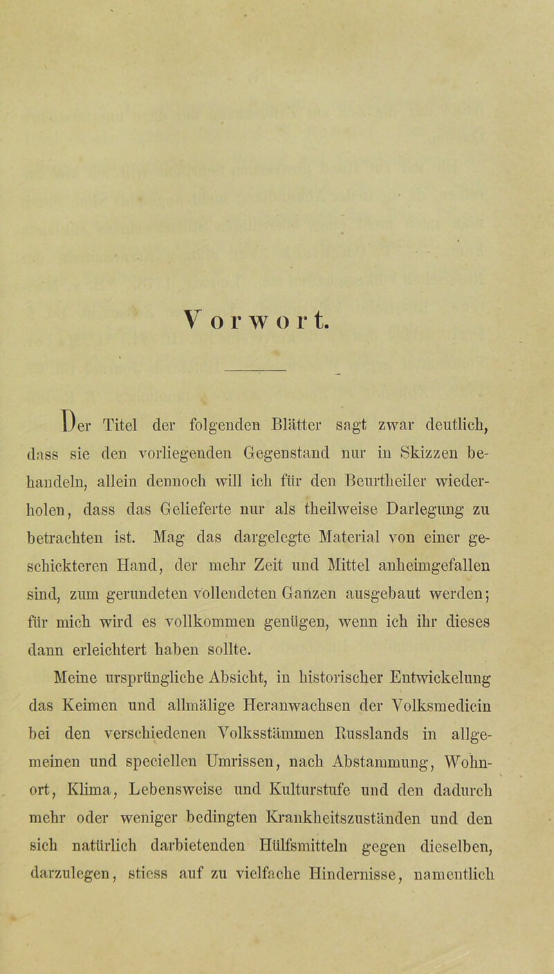 Der Titel der folgenden Blätter sagt zwar deutlich, dass sie den vorliegenden Gegenstand nur in Skizzen be- handeln, allein dennoch will ich für den Beurtheiler wieder- holen, dass das Gelieferte nur als theilweise Darlegung zu betrachten ist. Mag das dargelegte Material von einer ge- schickteren Hand, der mehr Zeit und Mittel anheimgefallen sind, zum gerundeten vollendeten Ganzen ausgebaut werden; für mich wird es vollkommen genügen, wenn ich ihr dieses dann erleichtert haben sollte. Meine ursprüngliche Absicht, in historischer Entwickelung das Keimen und allmälige Heranwachsen der Volksmedicin hei den verschiedenen Volksstämmen Russlands in allge- meinen und speciellen Umrissen, nach Abstammung, Wohn- ort, Klima, Lebensweise und Kulturstufe und den dadurch mehr oder weniger bedingten Krankheitszuständen und den sich natürlich darbietenden Hülfsmitteln gegen dieselben, darzulegen, stiess auf zu vielfache Hindernisse, namentlich