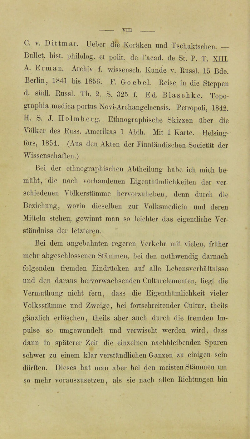 viri C. v. Dittmar. lieber die Koräken und Tschuktschen. Bullet, bist, philolog. et polit. de l’acad. de St. P. T. XIII. A. Er man. Archiv f. wissensch. Kunde v. Russl. 15 Bde. Berlin, 1841 bis 1856. F. Goebel. Reise in die Steppen d. siidl. Russl. Th. 2. S. 325 f. Ed. Blaschke. Topo- graphia medica portus Novi-Archangelcensis. Petropoli, 1842. H. S. J. Holmberg. Ethnographische Skizzen über die Volker des Russ. Amerikas 1 Abth. Mit 1 Karte. Helsing- fors, 1854. (Aus den Akten der Finnländischen Societät der Wissenschaften.) Bei der ethnographischen Abtheilung habe ich mich be- müht, die uocli vorhandenen Eigenthümlichkeiten der ver- schiedenen Völkerstämme hervorzuheben, denn durch die Beziehung, worin dieselben zur Volksmedicin und deren Mitteln stehen, gewinnt man so leichter das eigentliche Ver- ständniss der letzteren. Bei dem angebahnten regeren Verkehr mit vielen, früher mehr abgeschlossenen Stämmen, bei den nothwendig darnach folgenden fremden Eindrücken auf alle Lebensverhältnisse und den daraus hervorwachsenden Culturelementen, liegt die Vermuthung nicht fern, dass die Eigenthümlichkeit vieler Volksstämme und Zweige, bei fortschreitender Cultur, theils gänzlich erlöschen, theils aber auch durch die fremden Im- pulse so umgewandelt und verwischt werden wird, dass dann in späterer Zeit die einzelnen nachbleibenden Spuren schwer zu einem klar verständlichen Ganzen zu einigen sein dürften. Dieses hat man aber bei den meisten Stämmen um so mehr vorauszusetzen, als sie nach allen Richtungen hin