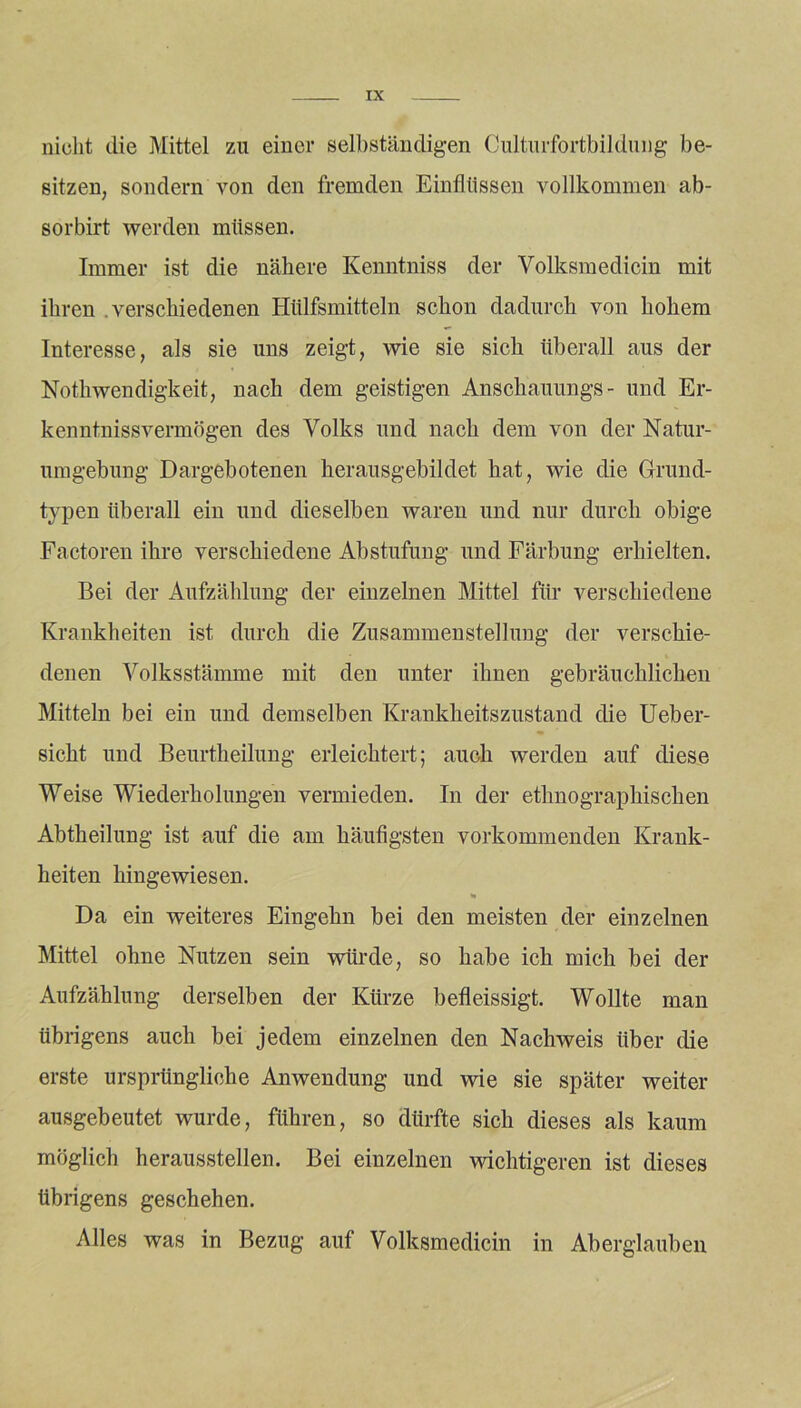 nicht die Mittel zu einer selbständigen Culturfortbildung be- sitzen, sondern von den fremden Einflüssen vollkommen ab- sorbirt werden müssen. Immer ist die nähere Kenntniss der Volksmedicin mit ihren verschiedenen Hülfsmitteln schon dadurch von hohem Interesse, als sie uns zeigt, wie sie sich überall aus der Nothwendigkeit, nach dem geistigen Anschauungs- und Er- kenntnissvermögen des Volks und nach dem von der Natur- umgebung Dargebotenen herausgebildet hat, wie die Grund- typen überall ein und dieselben waren und nur durch obige Factoren ihre verschiedene Abstufung und Färbung erhielten. Bei der Aufzählung der einzelnen Mittel für verschiedene Krankheiten ist durch die Zusammenstellung der verschie- denen Volksstämme mit den unter ihnen gebräuchlichen Mitteln bei ein und demselben Krankheitszustand die Ueber- sicht und Beurtheilung erleichtert; auch werden auf diese Weise Wiederholungen vermieden. In der ethnographischen Abtheilung ist auf die am häufigsten vorkommenden Krank- heiten hingewiesen. Da ein weiteres Eingehn bei den meisten der einzelnen Mittel ohne Nutzen sein würde, so habe ich mich bei der Aufzählung derselben der Kürze befleissigt. Wollte man übrigens auch bei jedem einzelnen den Nachweis über die erste ursprüngliche Anwendung und wie sie später weiter ausgebeutet wurde, führen, so dürfte sich dieses als kaum möglich herausstellen. Bei einzelnen wichtigeren ist dieses übrigens geschehen. Alles was in Bezug auf Volksmedicin in Aberglauben