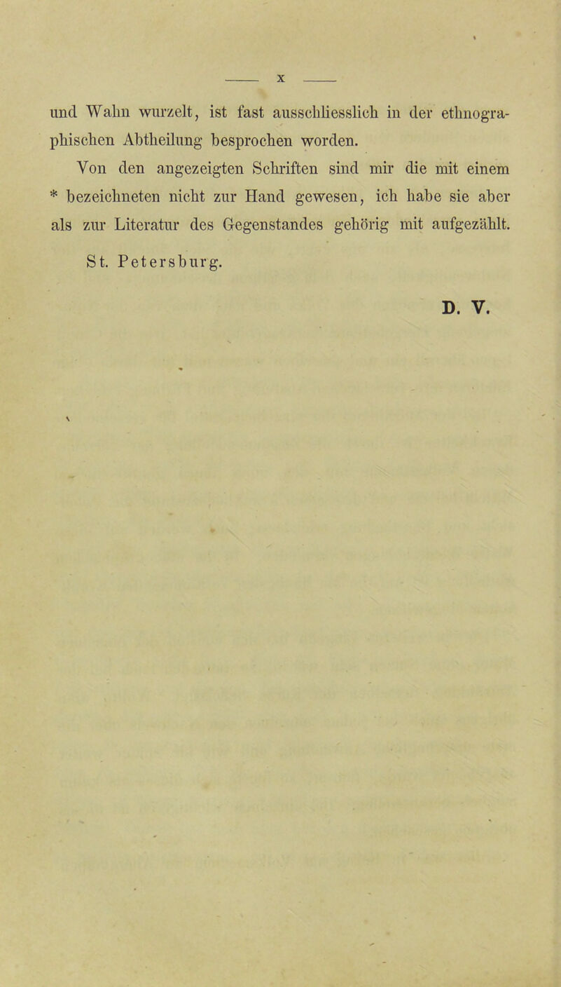 und Wahn wurzelt, ist fast ausschliesslich in der ethnogra- phischen Abtheilung besprochen worden. Von den angezeigten Schriften sind mir die mit einem * bezeichneten nicht zur Hand gewesen, ich habe sie aber als zur Literatur des Gegenstandes gehörig mit aufgezählt. St. Petersburg. D. V. \